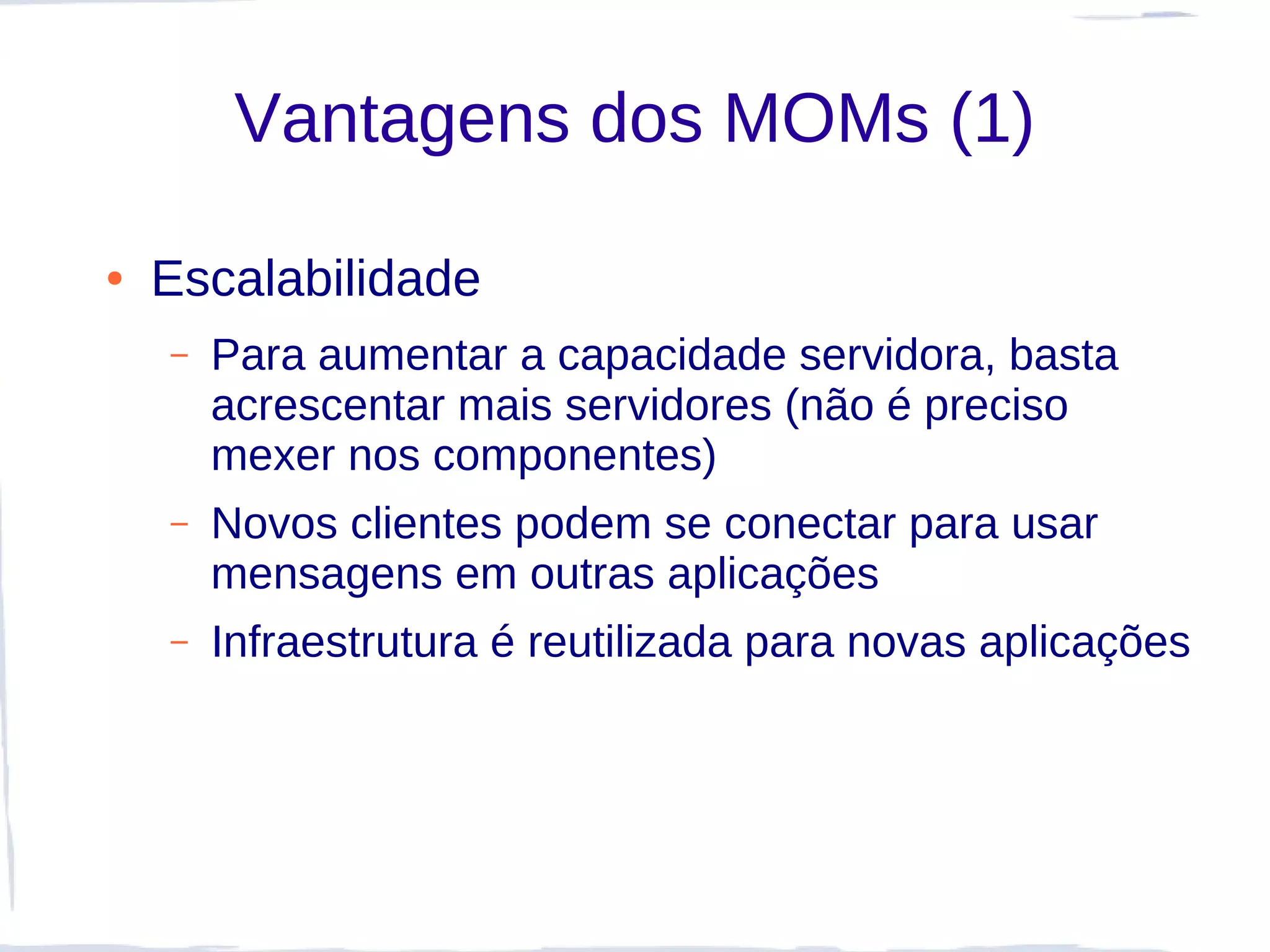 Vantagens dos MOMs (1)

●   Escalabilidade
    –   Para aumentar a capacidade servidora, basta
        acrescentar mais servidores (não é preciso
        mexer nos componentes)
    –   Novos clientes podem se conectar para usar
        mensagens em outras aplicações
    –   Infraestrutura é reutilizada para novas aplicações
 