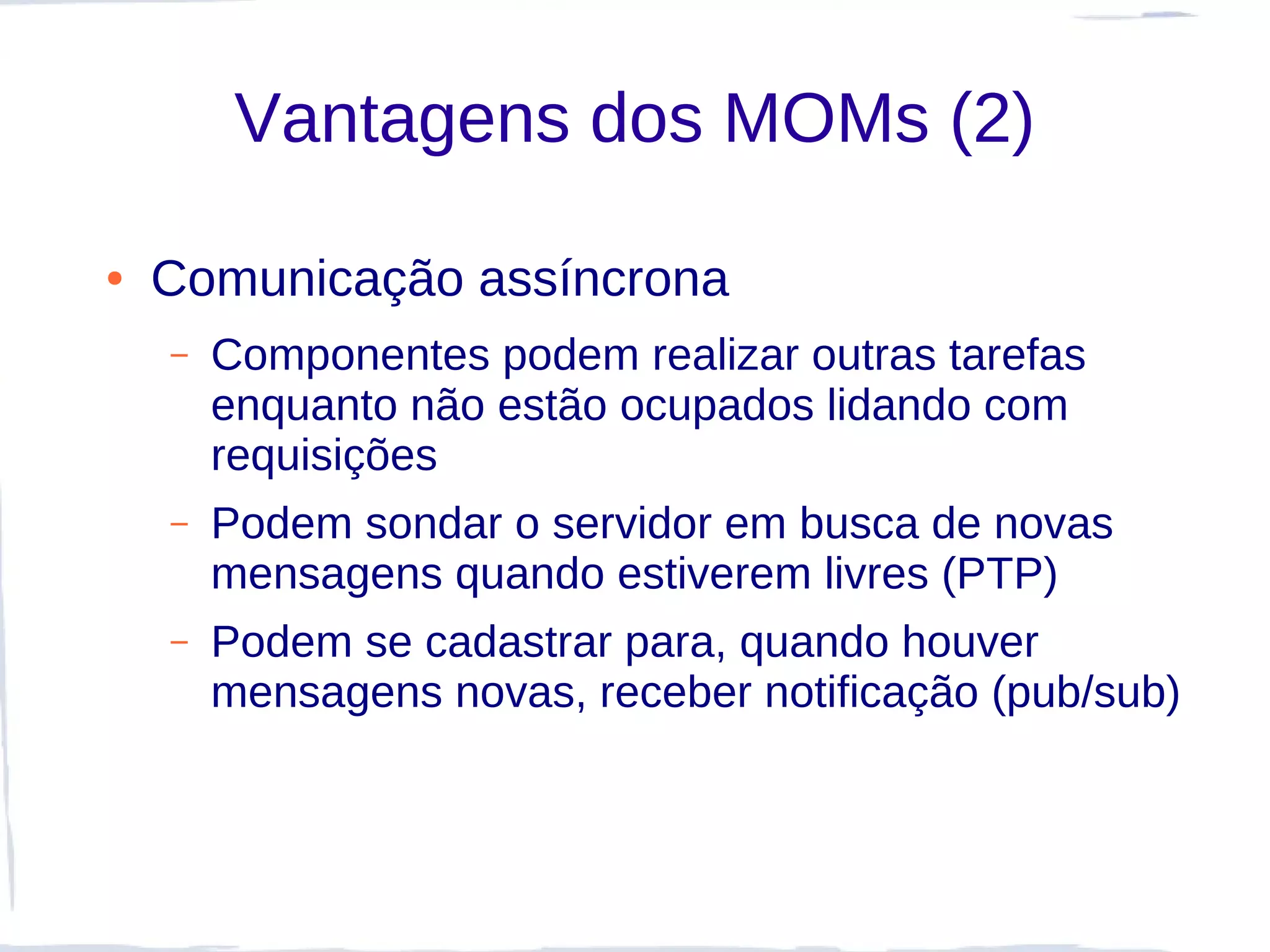 Vantagens dos MOMs (2)

●   Comunicação assíncrona
    –   Componentes podem realizar outras tarefas
        enquanto não estão ocupados lidando com
        requisições
    –   Podem sondar o servidor em busca de novas
        mensagens quando estiverem livres (PTP)
    –   Podem se cadastrar para, quando houver
        mensagens novas, receber notificação (pub/sub)
 