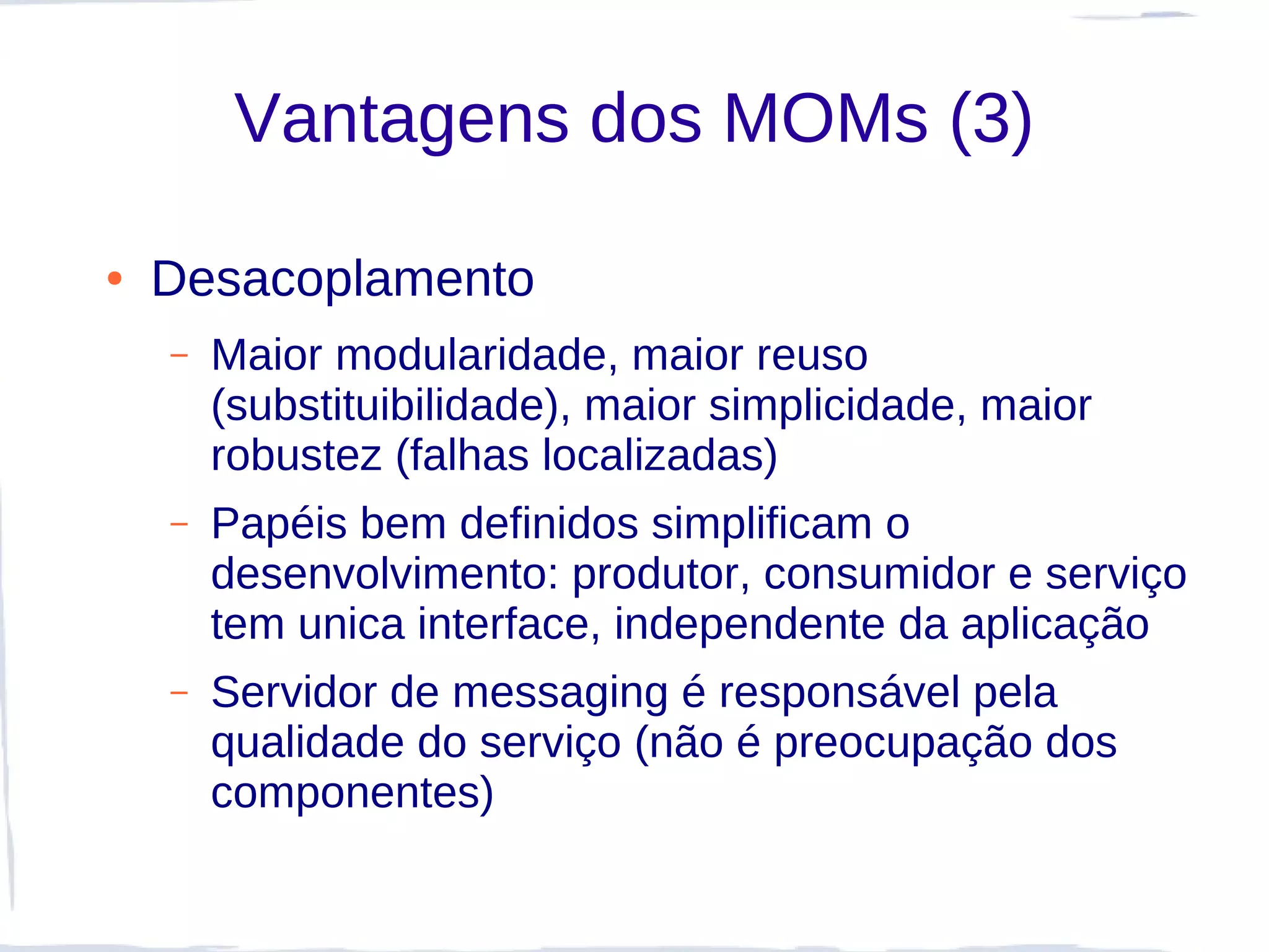 Vantagens dos MOMs (3)

●   Desacoplamento
    –   Maior modularidade, maior reuso
        (substituibilidade), maior simplicidade, maior
        robustez (falhas localizadas)
    –   Papéis bem definidos simplificam o
        desenvolvimento: produtor, consumidor e serviço
        tem unica interface, independente da aplicação
    –   Servidor de messaging é responsável pela
        qualidade do serviço (não é preocupação dos
        componentes)
 