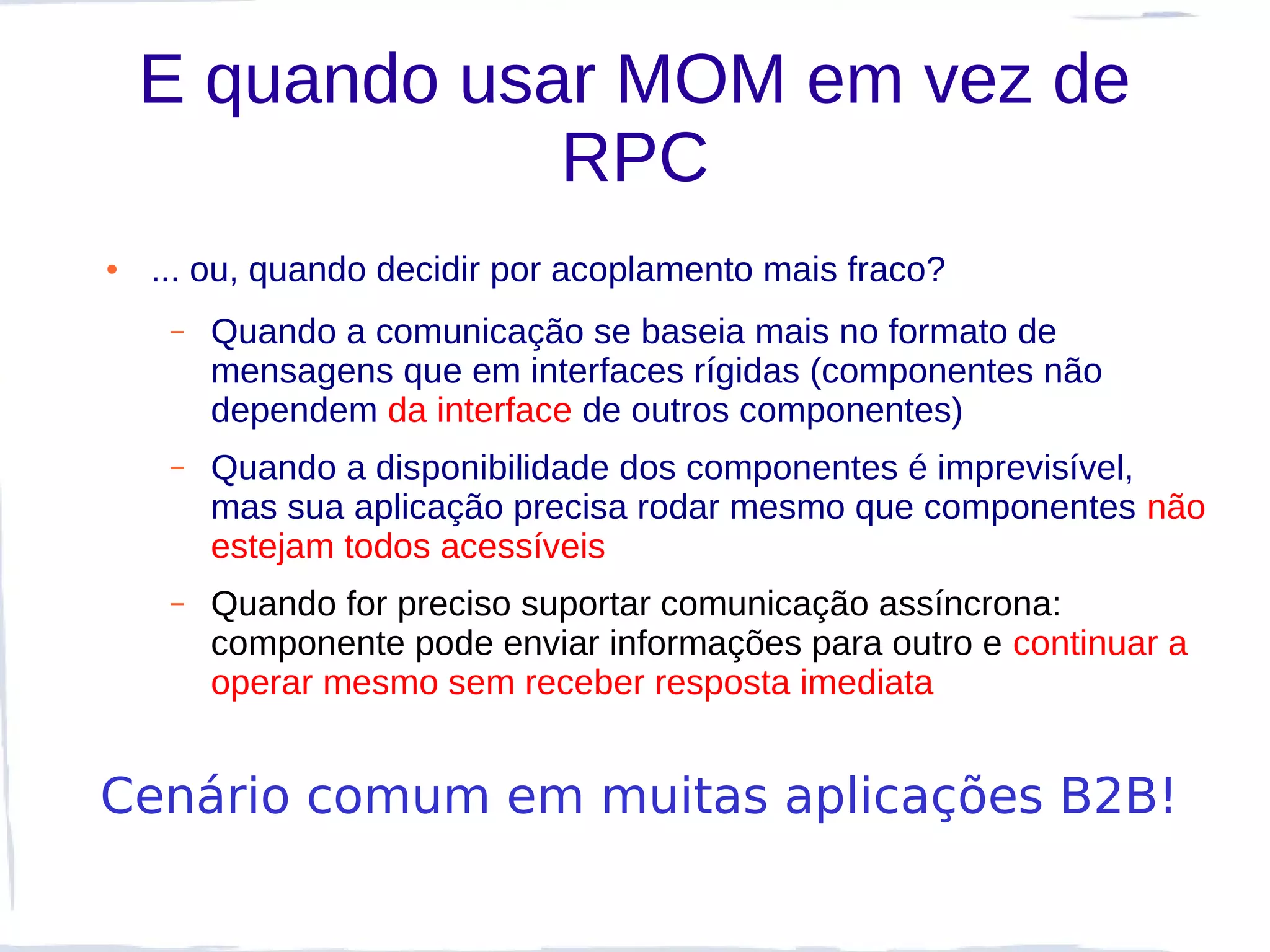 E quando usar MOM em vez de
                RPC
●   ... ou, quando decidir por acoplamento mais fraco?
     –   Quando a comunicação se baseia mais no formato de
         mensagens que em interfaces rígidas (componentes não
         dependem da interface de outros componentes)
     –   Quando a disponibilidade dos componentes é imprevisível,
         mas sua aplicação precisa rodar mesmo que componentes não
         estejam todos acessíveis
     –   Quando for preciso suportar comunicação assíncrona:
         componente pode enviar informações para outro e continuar a
         operar mesmo sem receber resposta imediata


Cenário comum em muitas aplicações B2B!
 