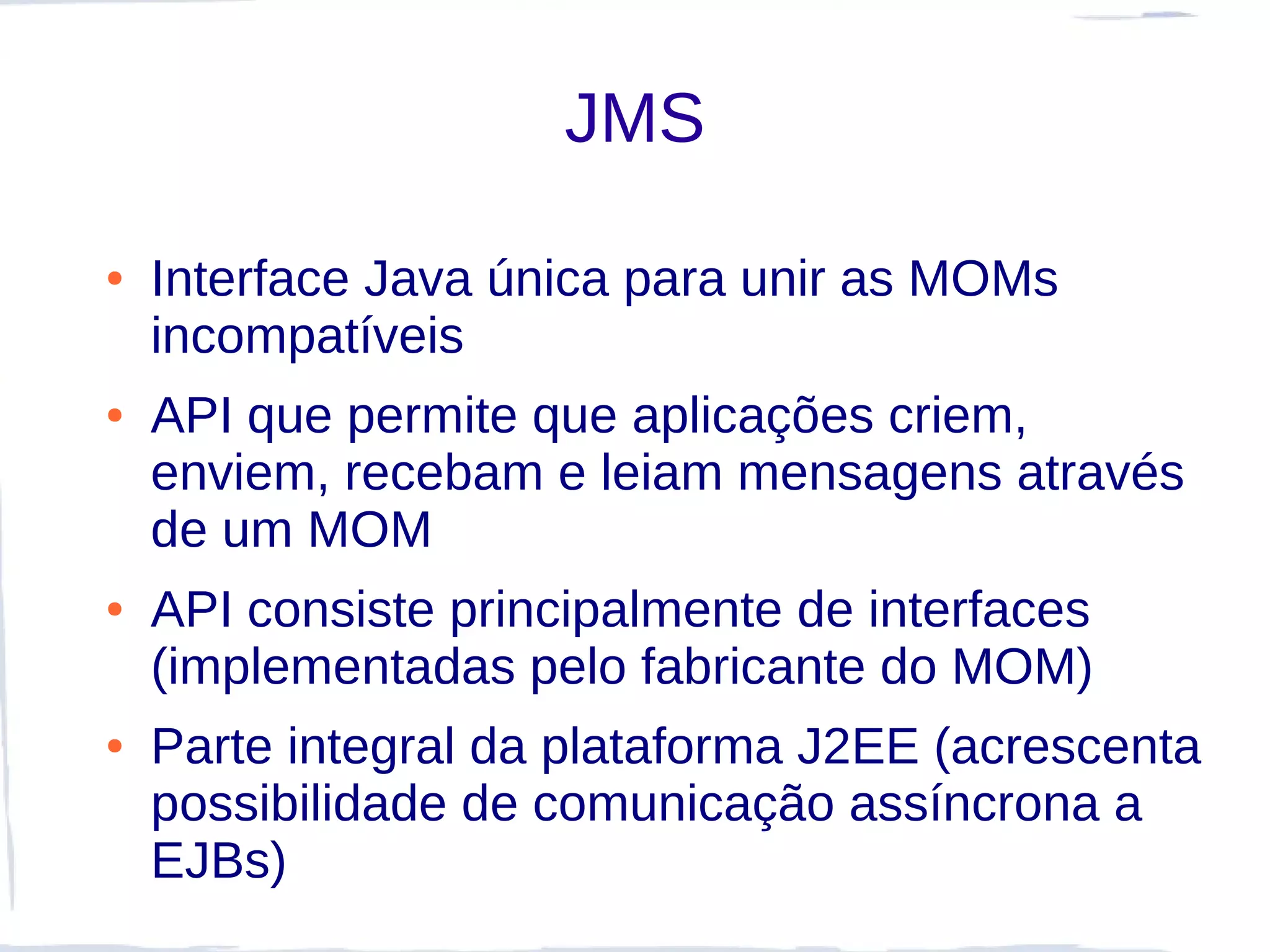 JMS

●   Interface Java única para unir as MOMs
    incompatíveis
●   API que permite que aplicações criem,
    enviem, recebam e leiam mensagens através
    de um MOM
●   API consiste principalmente de interfaces
    (implementadas pelo fabricante do MOM)
●   Parte integral da plataforma J2EE (acrescenta
    possibilidade de comunicação assíncrona a
    EJBs)
 