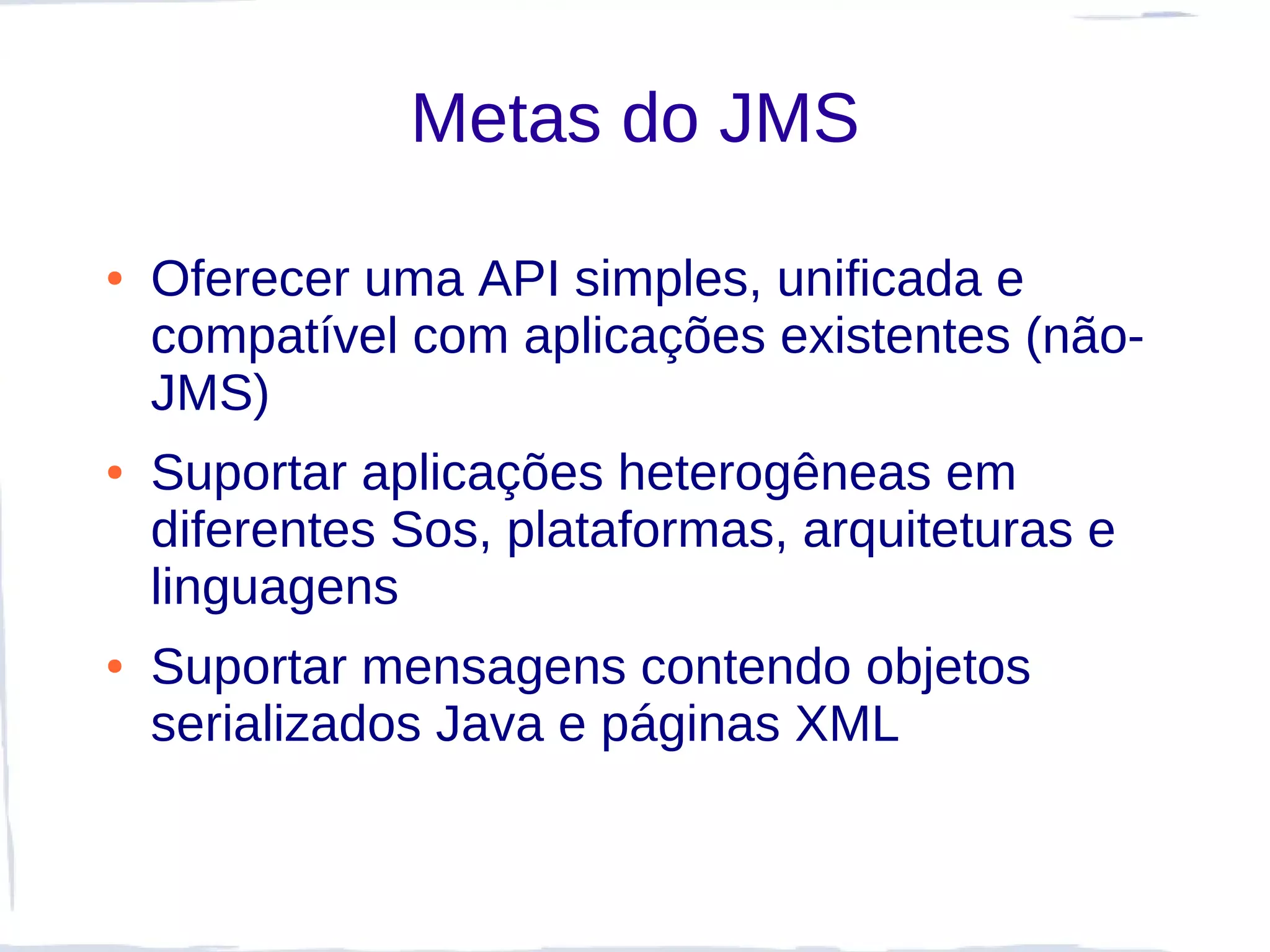 Metas do JMS

●   Oferecer uma API simples, unificada e
    compatível com aplicações existentes (não-
    JMS)
●   Suportar aplicações heterogêneas em
    diferentes Sos, plataformas, arquiteturas e
    linguagens
●   Suportar mensagens contendo objetos
    serializados Java e páginas XML
 