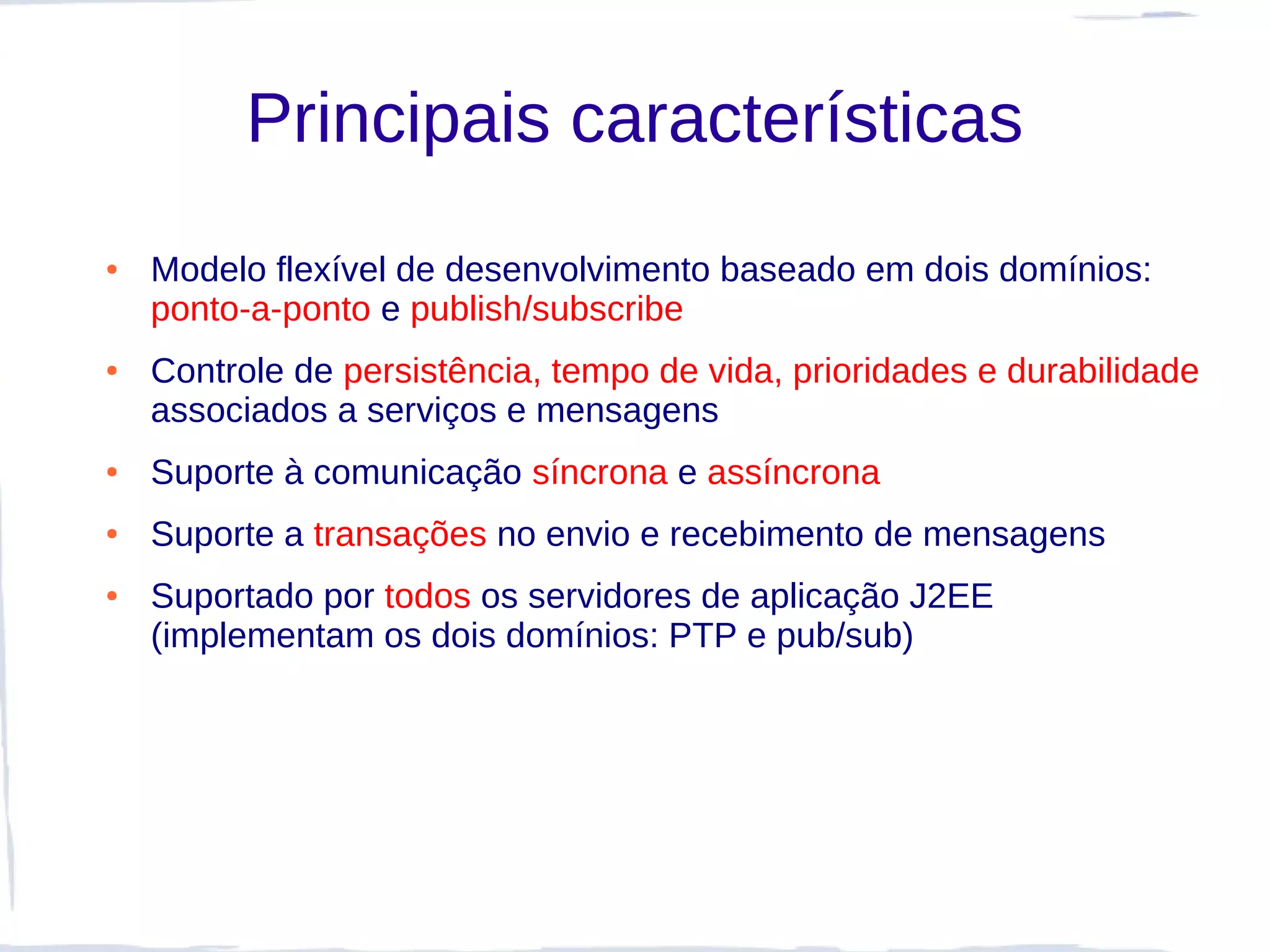 Principais características
●   Modelo flexível de desenvolvimento baseado em dois domínios:
    ponto-a-ponto e publish/subscribe
●   Controle de persistência, tempo de vida, prioridades e durabilidade
    associados a serviços e mensagens
●   Suporte à comunicação síncrona e assíncrona
●   Suporte a transações no envio e recebimento de mensagens
●   Suportado por todos os servidores de aplicação J2EE
    (implementam os dois domínios: PTP e pub/sub)
 