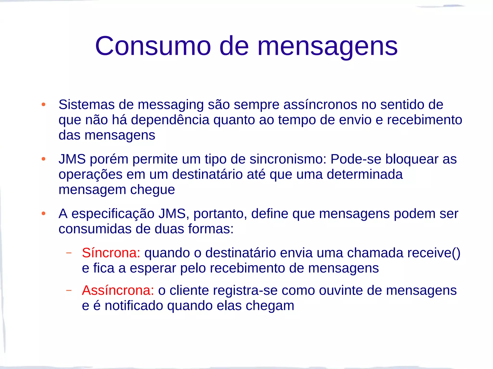 Consumo de mensagens
●   Sistemas de messaging são sempre assíncronos no sentido de
    que não há dependência quanto ao tempo de envio e recebimento
    das mensagens
●   JMS porém permite um tipo de sincronismo: Pode-se bloquear as
    operações em um destinatário até que uma determinada
    mensagem chegue
●   A especificação JMS, portanto, define que mensagens podem ser
    consumidas de duas formas:
     –   Síncrona: quando o destinatário envia uma chamada receive()
         e fica a esperar pelo recebimento de mensagens
     –   Assíncrona: o cliente registra-se como ouvinte de mensagens
         e é notificado quando elas chegam
 