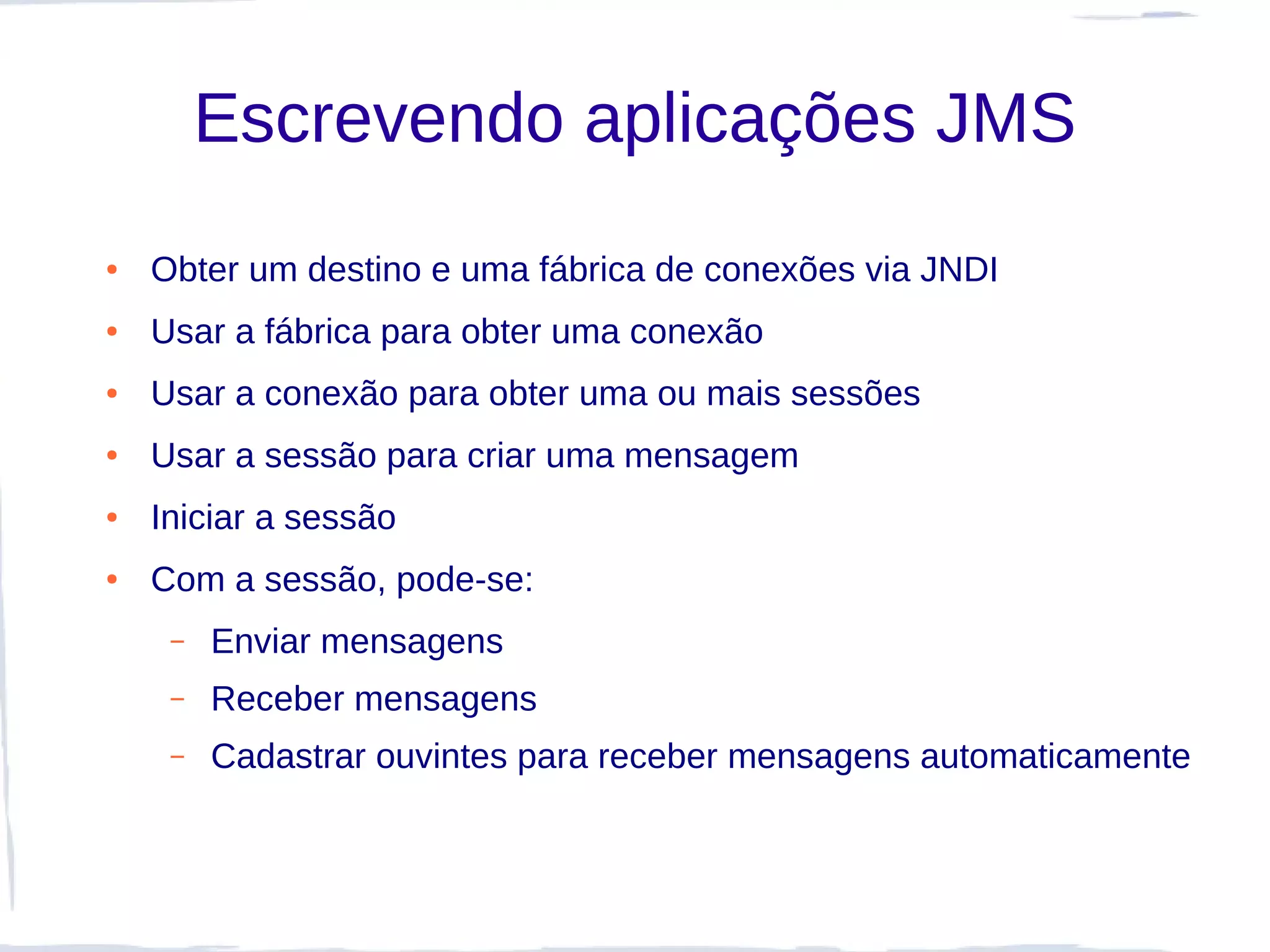 Escrevendo aplicações JMS
●   Obter um destino e uma fábrica de conexões via JNDI
●   Usar a fábrica para obter uma conexão
●   Usar a conexão para obter uma ou mais sessões
●   Usar a sessão para criar uma mensagem
●   Iniciar a sessão
●   Com a sessão, pode-se:
     –   Enviar mensagens
     –   Receber mensagens
     –   Cadastrar ouvintes para receber mensagens automaticamente
 