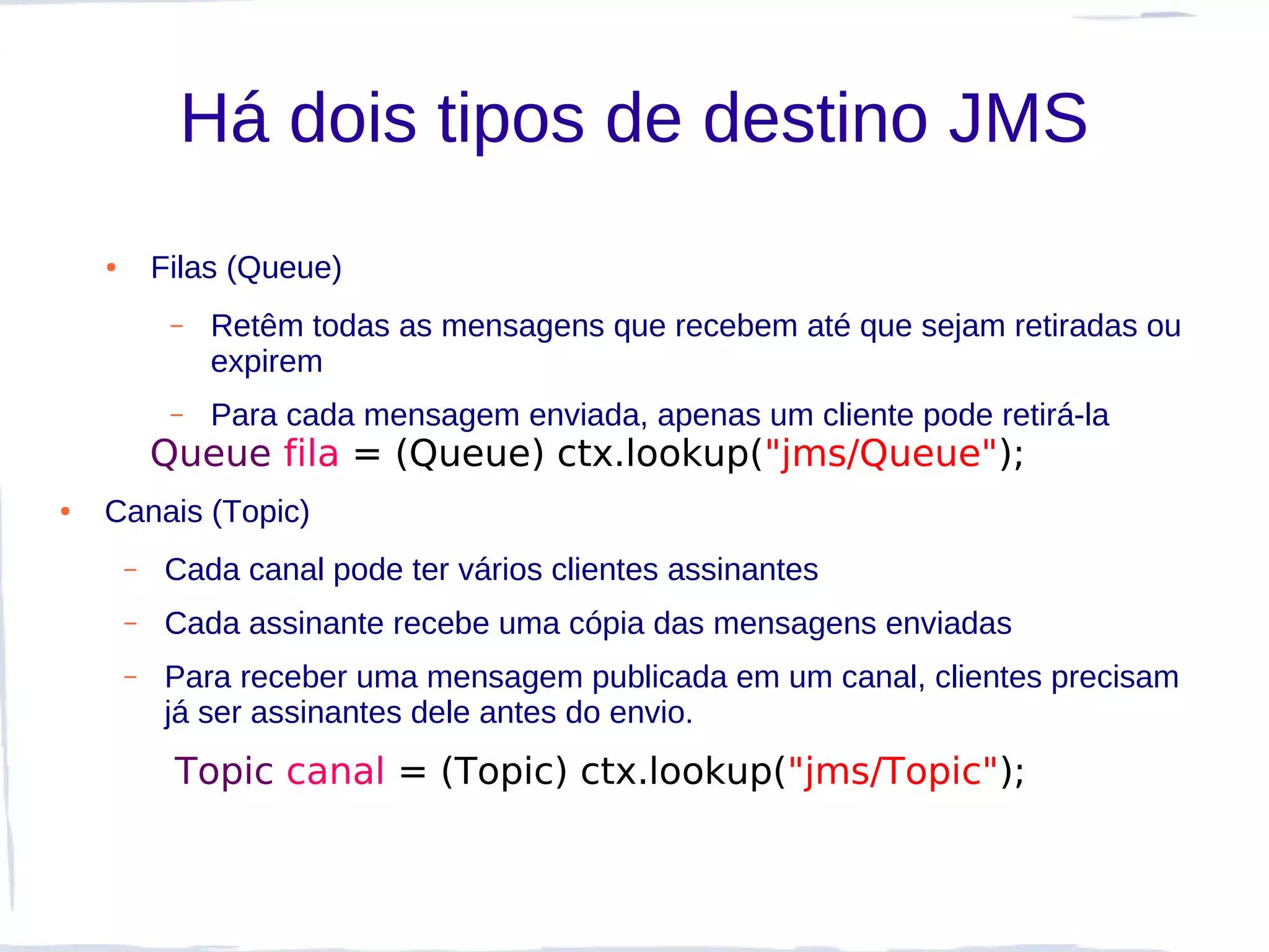 Há dois tipos de destino JMS
    ●       Filas (Queue)
             –   Retêm todas as mensagens que recebem até que sejam retiradas ou
                 expirem
             –   Para cada mensagem enviada, apenas um cliente pode retirá-la
            Queue fila = (Queue) ctx.lookup("jms/Queue");
●   Canais (Topic)
        –   Cada canal pode ter vários clientes assinantes
        –   Cada assinante recebe uma cópia das mensagens enviadas
        –   Para receber uma mensagem publicada em um canal, clientes precisam
            já ser assinantes dele antes do envio.
             Topic canal = (Topic) ctx.lookup("jms/Topic");
 