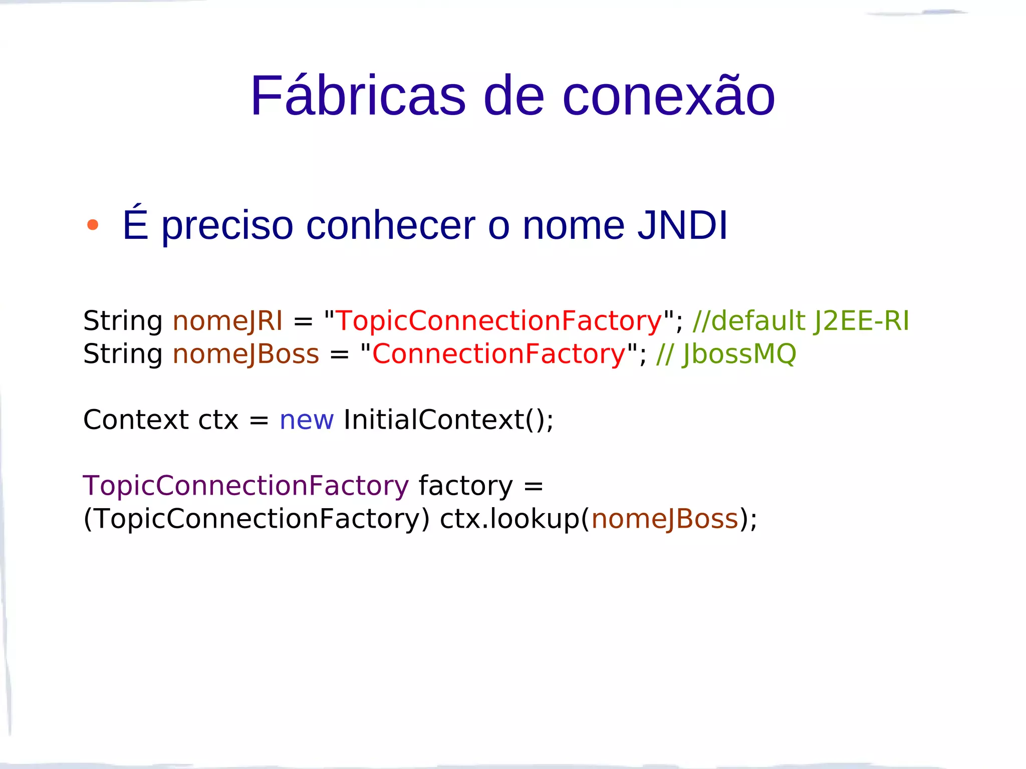 Fábricas de conexão

●   É preciso conhecer o nome JNDI

String nomeJRI = "TopicConnectionFactory"; //default J2EE-RI
String nomeJBoss = "ConnectionFactory"; // JbossMQ

Context ctx = new InitialContext();

TopicConnectionFactory factory =
(TopicConnectionFactory) ctx.lookup(nomeJBoss);
 