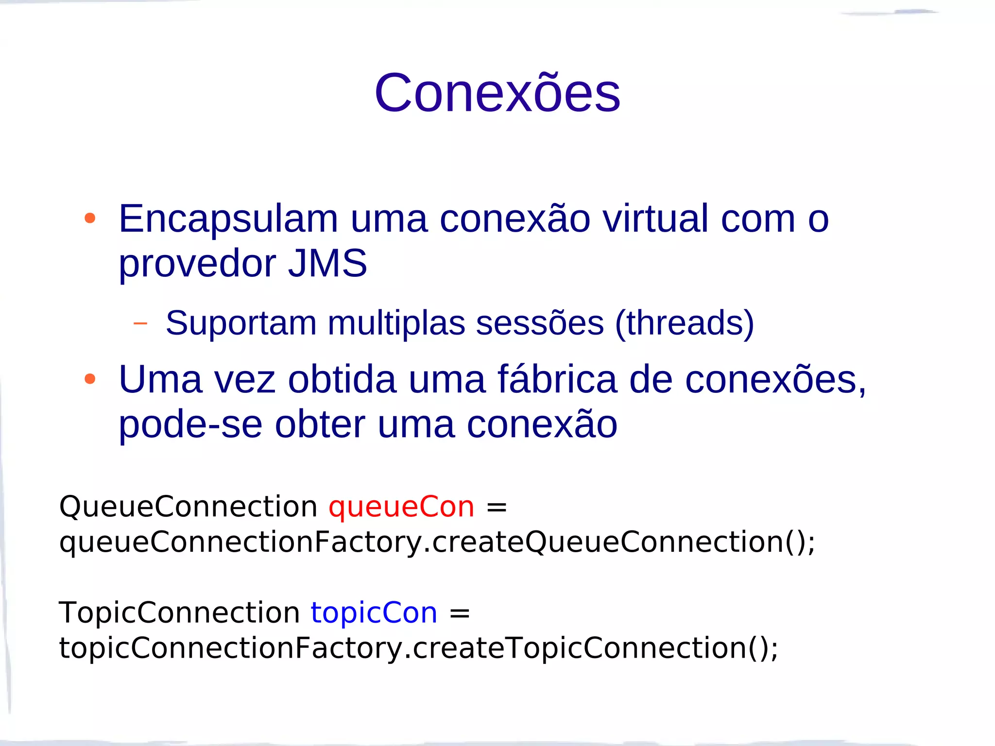 Conexões

 ●   Encapsulam uma conexão virtual com o
     provedor JMS
     –   Suportam multiplas sessões (threads)
 ●   Uma vez obtida uma fábrica de conexões,
     pode-se obter uma conexão
QueueConnection queueCon =
queueConnectionFactory.createQueueConnection();

TopicConnection topicCon =
topicConnectionFactory.createTopicConnection();
 