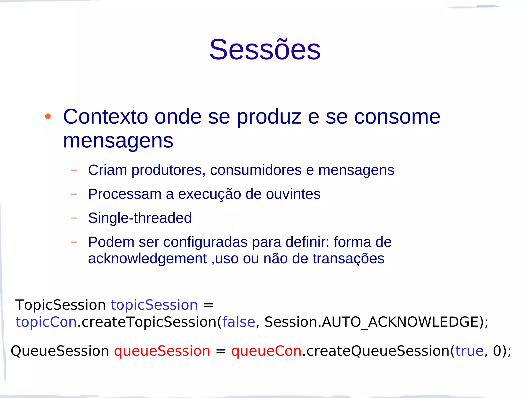 Sessões

    ●   Contexto onde se produz e se consome
        mensagens
        –   Criam produtores, consumidores e mensagens
        –   Processam a execução de ouvintes
        –   Single-threaded
        –   Podem ser configuradas para definir: forma de
            acknowledgement ,uso ou não de transações


TopicSession topicSession =
topicCon.createTopicSession(false, Session.AUTO_ACKNOWLEDGE);

QueueSession queueSession = queueCon.createQueueSession(true, 0);
 