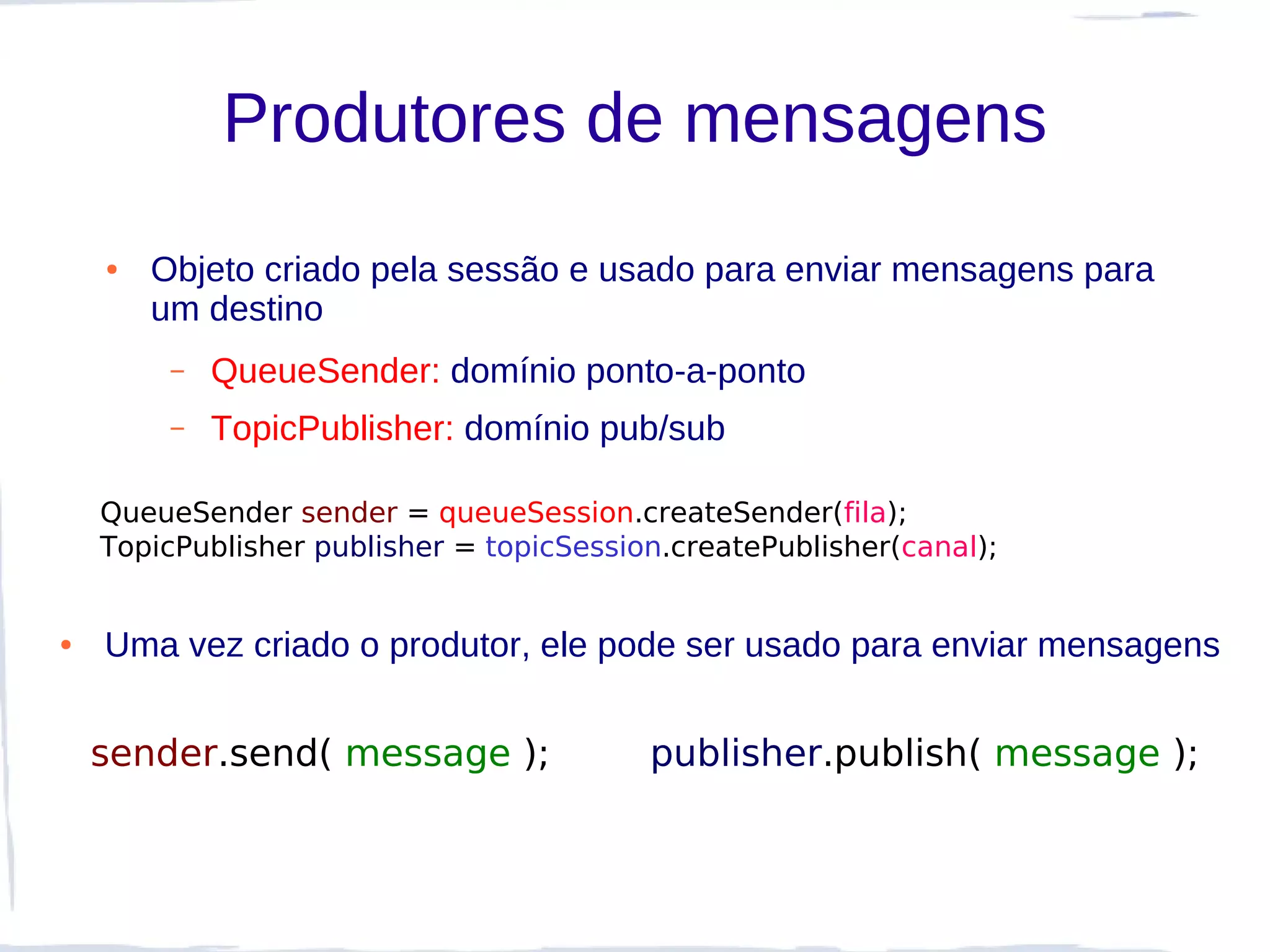 Produtores de mensagens
    ●   Objeto criado pela sessão e usado para enviar mensagens para
        um destino
         –   QueueSender: domínio ponto-a-ponto
         –   TopicPublisher: domínio pub/sub

    QueueSender sender = queueSession.createSender(fila);
    TopicPublisher publisher = topicSession.createPublisher(canal);


●   Uma vez criado o produtor, ele pode ser usado para enviar mensagens


    sender.send( message );               publisher.publish( message );
 