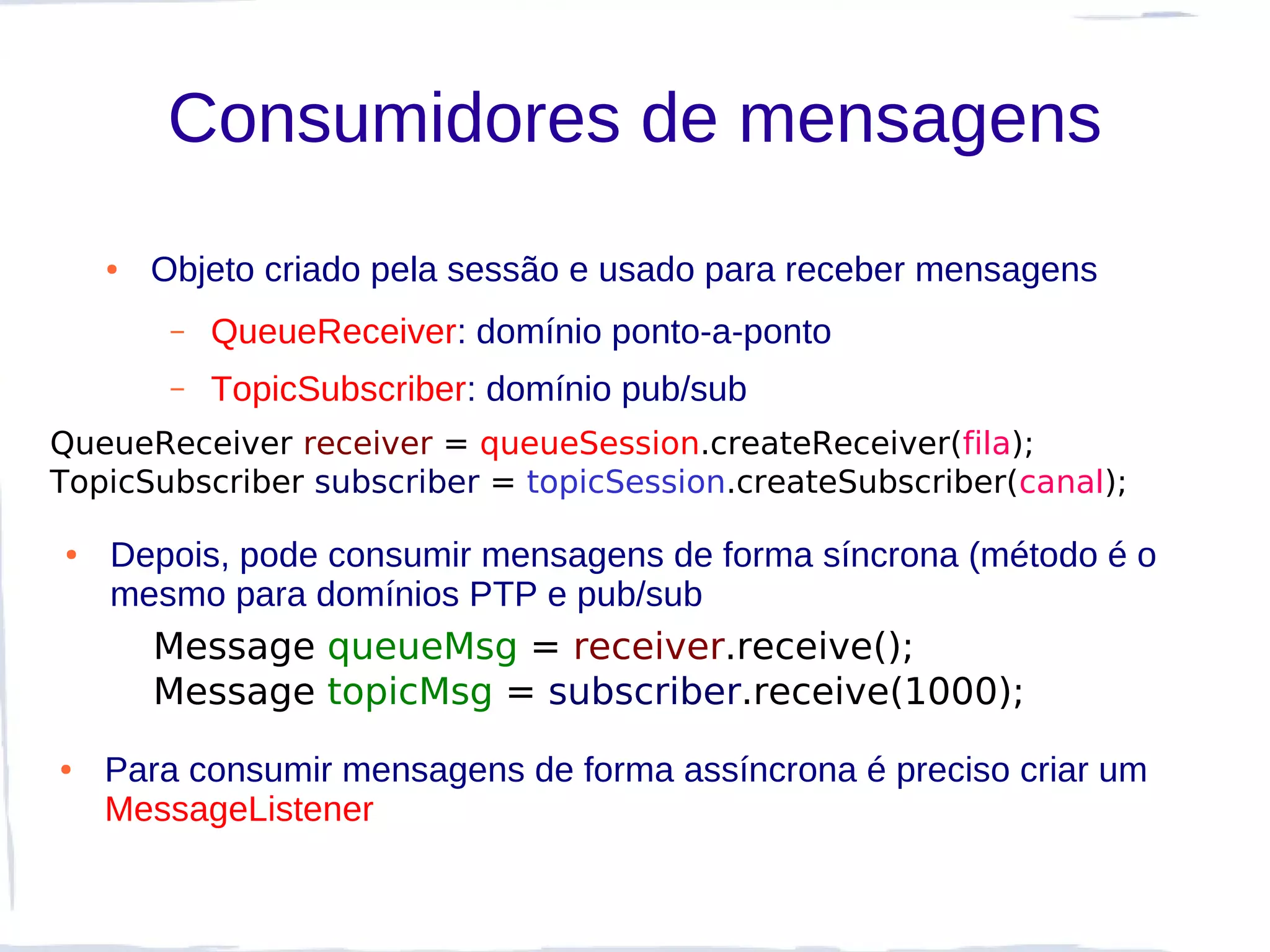 Consumidores de mensagens
    ●   Objeto criado pela sessão e usado para receber mensagens
         –   QueueReceiver: domínio ponto-a-ponto
         –   TopicSubscriber: domínio pub/sub
QueueReceiver receiver = queueSession.createReceiver(fila);
TopicSubscriber subscriber = topicSession.createSubscriber(canal);

●   Depois, pode consumir mensagens de forma síncrona (método é o
    mesmo para domínios PTP e pub/sub
        Message queueMsg = receiver.receive();
        Message topicMsg = subscriber.receive(1000);
●   Para consumir mensagens de forma assíncrona é preciso criar um
    MessageListener
 