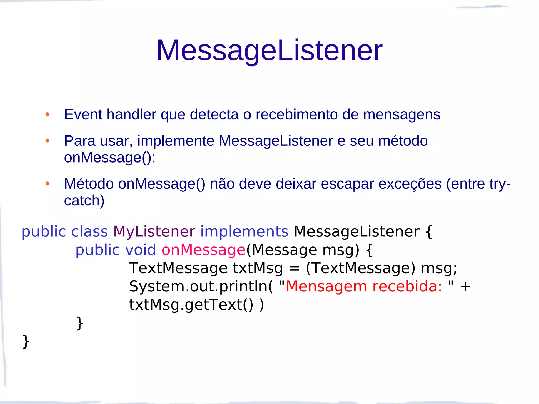 MessageListener
  ●   Event handler que detecta o recebimento de mensagens
  ●   Para usar, implemente MessageListener e seu método
      onMessage():
  ●   Método onMessage() não deve deixar escapar exceções (entre try-
      catch)

public class MyListener implements MessageListener {
       public void onMessage(Message msg) {
              TextMessage txtMsg = (TextMessage) msg;
              System.out.println( "Mensagem recebida: " +
              txtMsg.getText() )
       }
}
 
