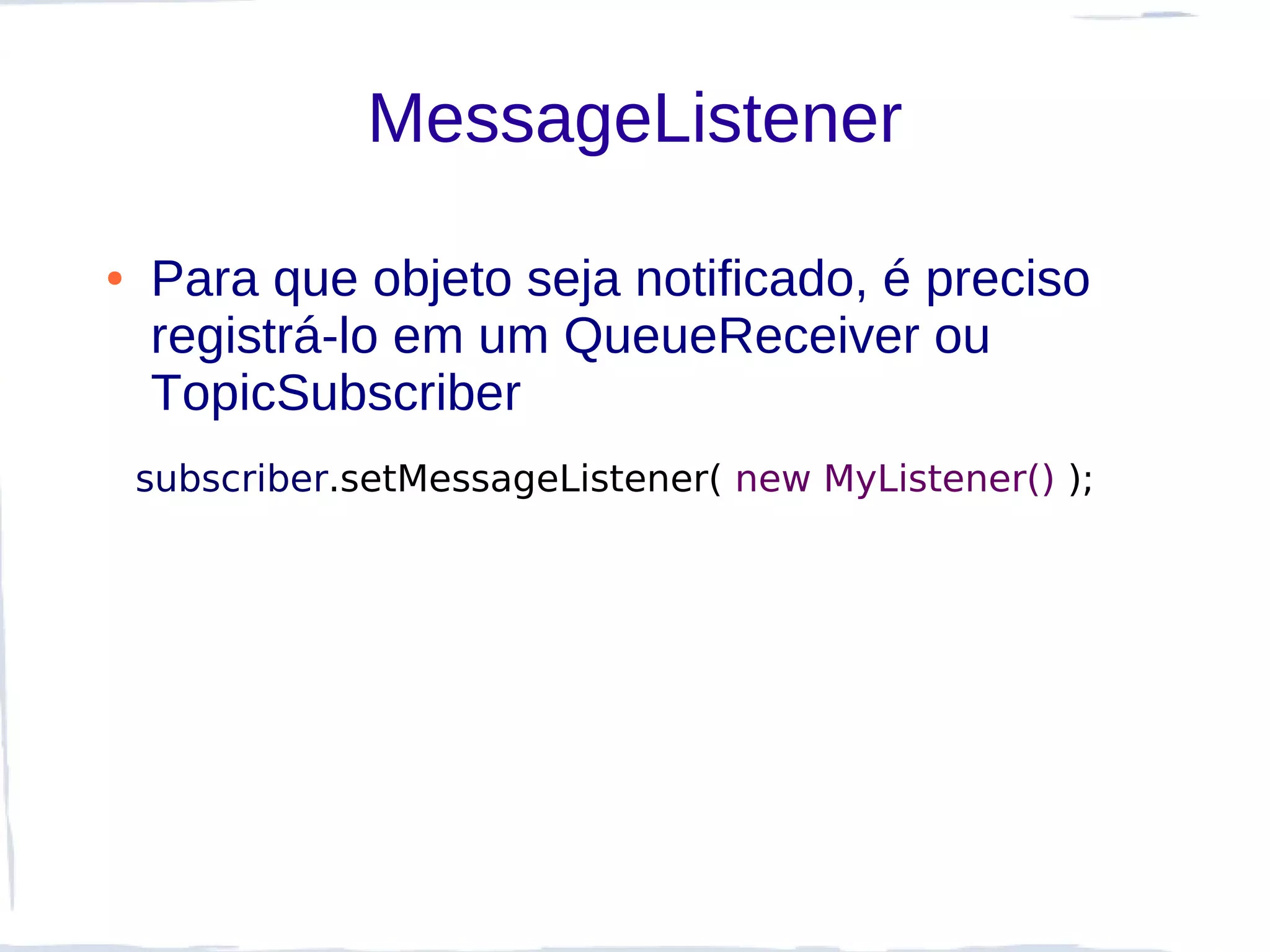 MessageListener

●   Para que objeto seja notificado, é preciso
    registrá-lo em um QueueReceiver ou
    TopicSubscriber
    subscriber.setMessageListener( new MyListener() );
 