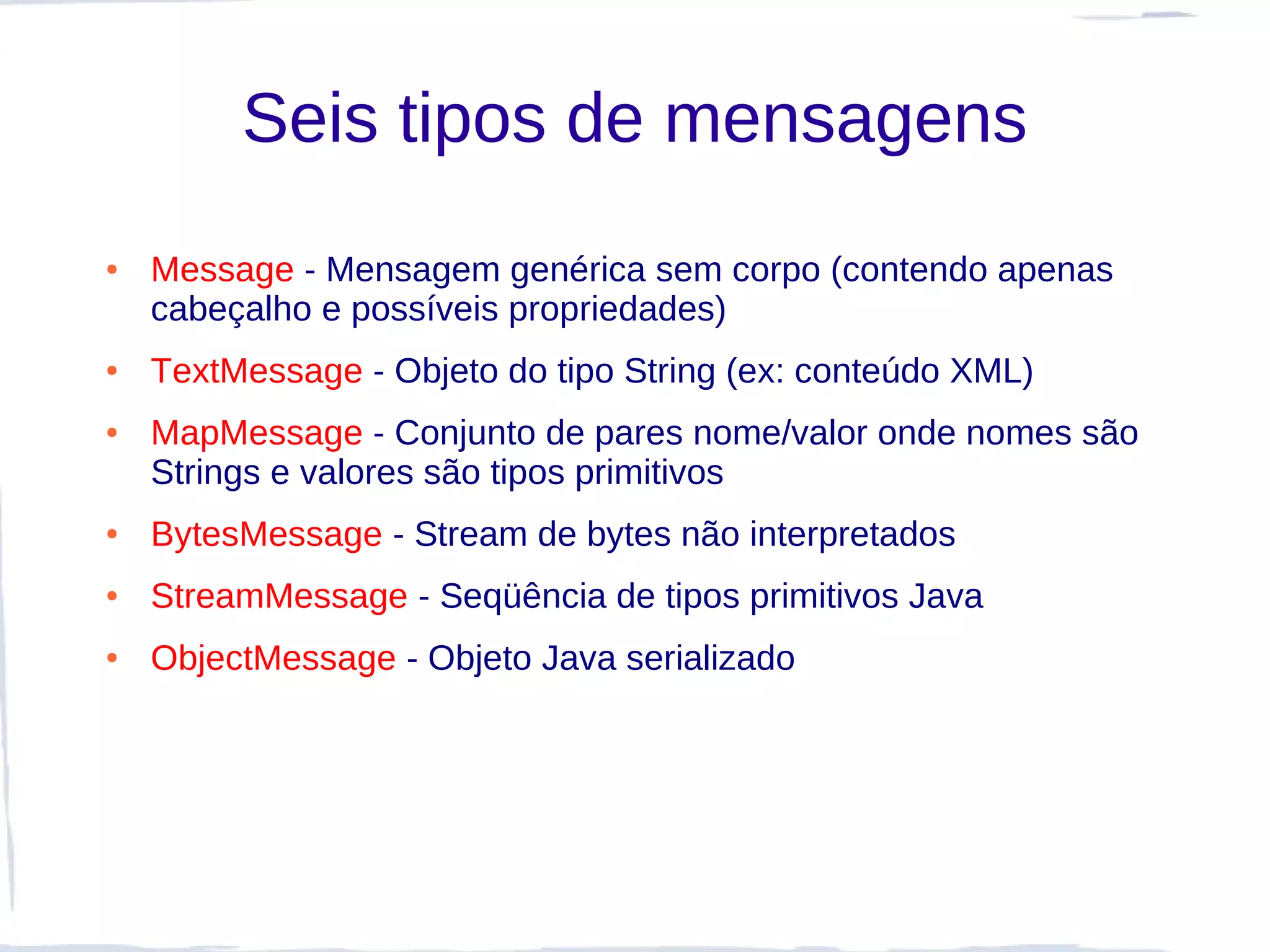 Seis tipos de mensagens
●   Message - Mensagem genérica sem corpo (contendo apenas
    cabeçalho e possíveis propriedades)
●   TextMessage - Objeto do tipo String (ex: conteúdo XML)
●   MapMessage - Conjunto de pares nome/valor onde nomes são
    Strings e valores são tipos primitivos
●   BytesMessage - Stream de bytes não interpretados
●   StreamMessage - Seqüência de tipos primitivos Java
●   ObjectMessage - Objeto Java serializado
 
