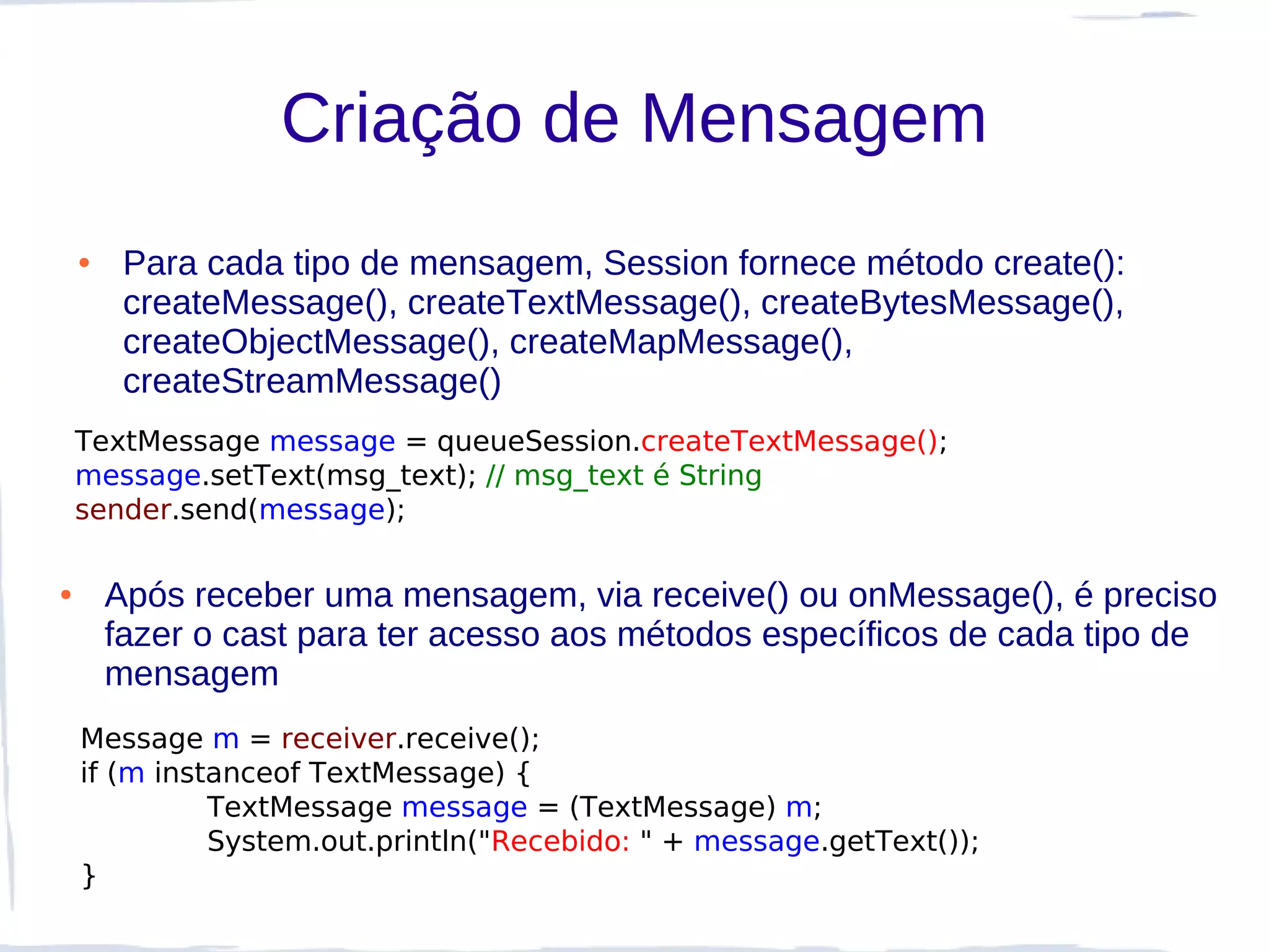 Criação de Mensagem
    ●    Para cada tipo de mensagem, Session fornece método create():
         createMessage(), createTextMessage(), createBytesMessage(),
         createObjectMessage(), createMapMessage(),
         createStreamMessage()
    TextMessage message = queueSession.createTextMessage();
    message.setText(msg_text); // msg_text é String
    sender.send(message);

●       Após receber uma mensagem, via receive() ou onMessage(), é preciso
        fazer o cast para ter acesso aos métodos específicos de cada tipo de
        mensagem
    Message m = receiver.receive();
    if (m instanceof TextMessage) {
              TextMessage message = (TextMessage) m;
              System.out.println("Recebido: " + message.getText());
    }
 