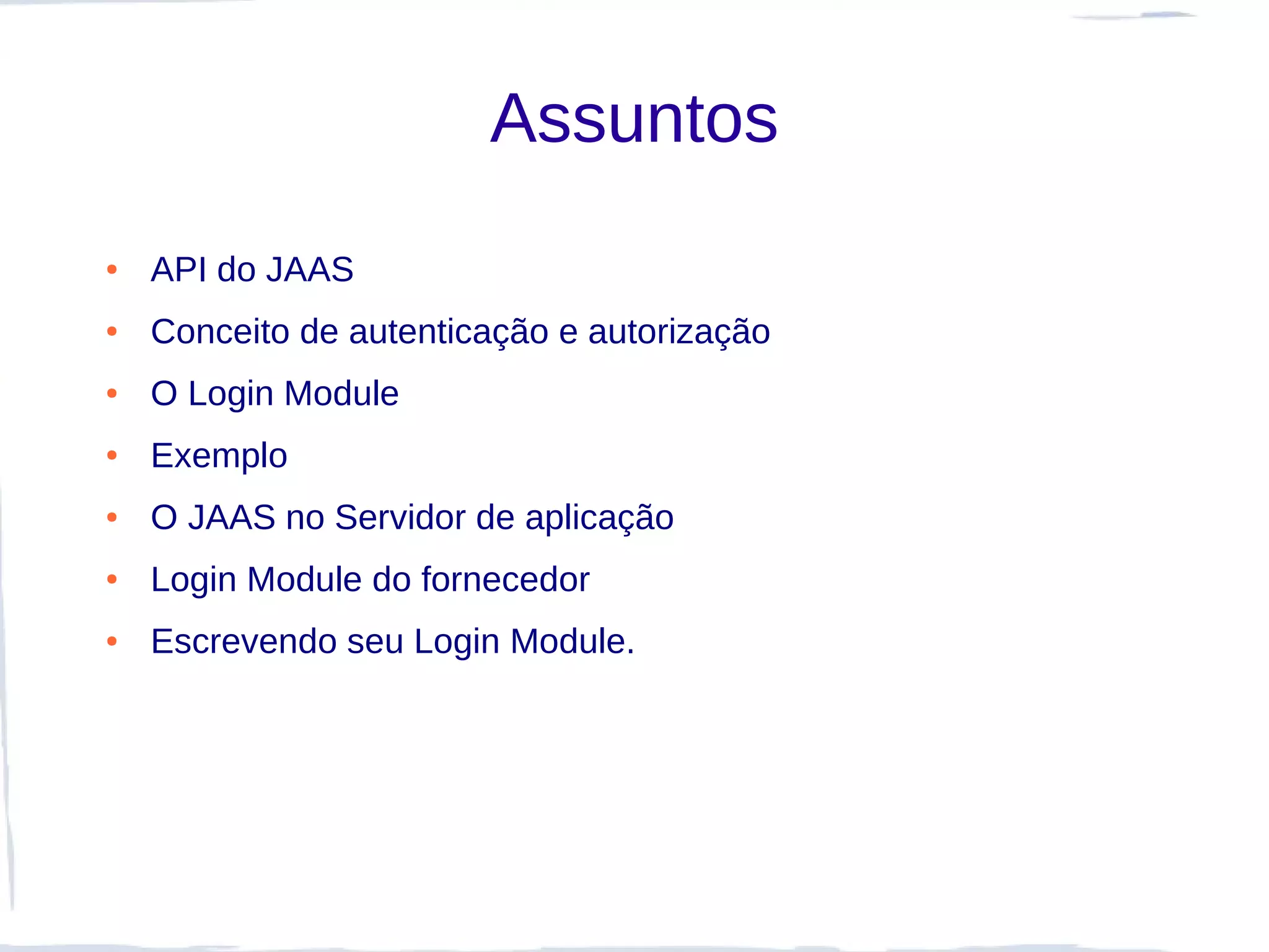 Assuntos
●   API do JAAS
●   Conceito de autenticação e autorização
●   O Login Module
●   Exemplo
●   O JAAS no Servidor de aplicação
●   Login Module do fornecedor
●   Escrevendo seu Login Module.
 