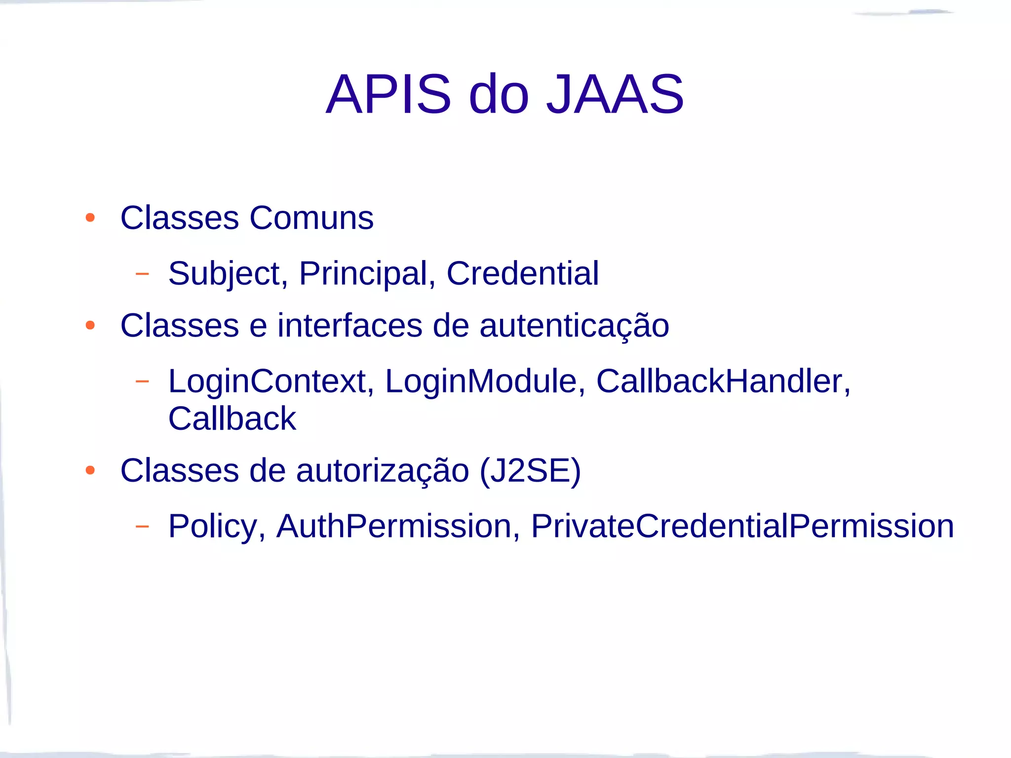 APIS do JAAS
●   Classes Comuns
     –   Subject, Principal, Credential
●   Classes e interfaces de autenticação
     –   LoginContext, LoginModule, CallbackHandler,
         Callback
●   Classes de autorização (J2SE)
     –   Policy, AuthPermission, PrivateCredentialPermission
 