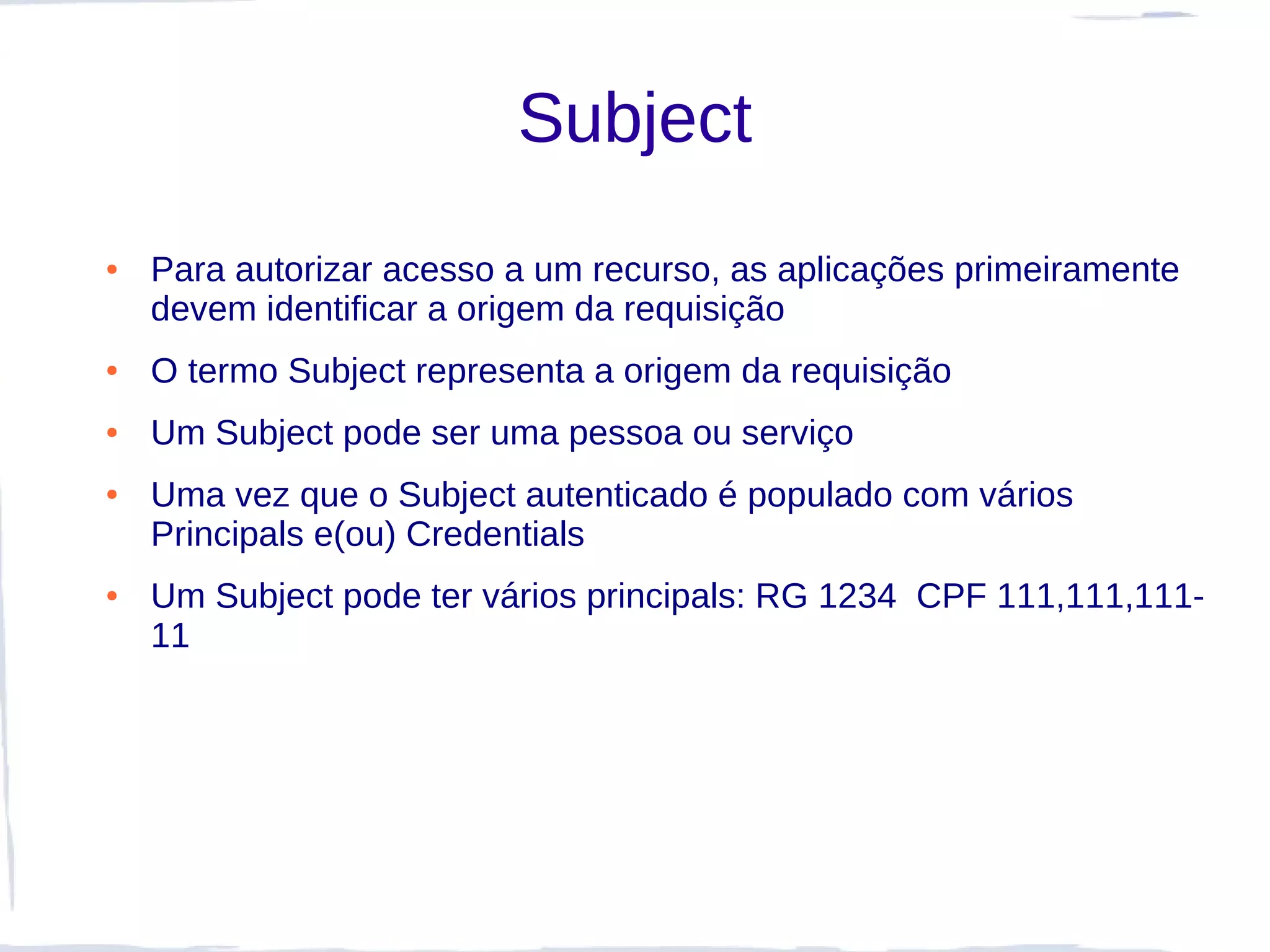 Subject
●   Para autorizar acesso a um recurso, as aplicações primeiramente
    devem identificar a origem da requisição
●   O termo Subject representa a origem da requisição
●   Um Subject pode ser uma pessoa ou serviço
●   Uma vez que o Subject autenticado é populado com vários
    Principals e(ou) Credentials
●   Um Subject pode ter vários principals: RG 1234 CPF 111,111,111-
    11
 