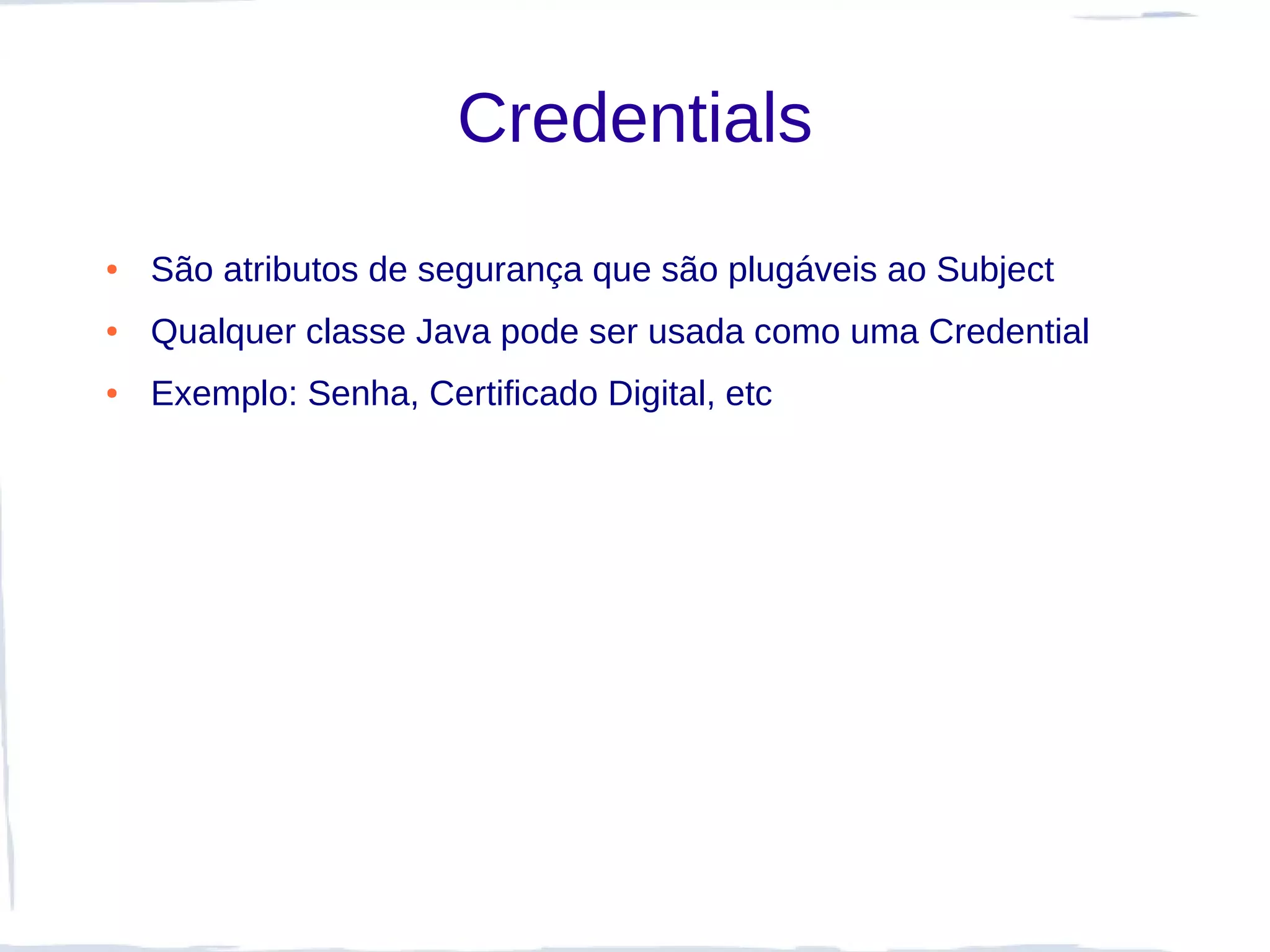 Credentials
●   São atributos de segurança que são plugáveis ao Subject
●   Qualquer classe Java pode ser usada como uma Credential
●   Exemplo: Senha, Certificado Digital, etc
 