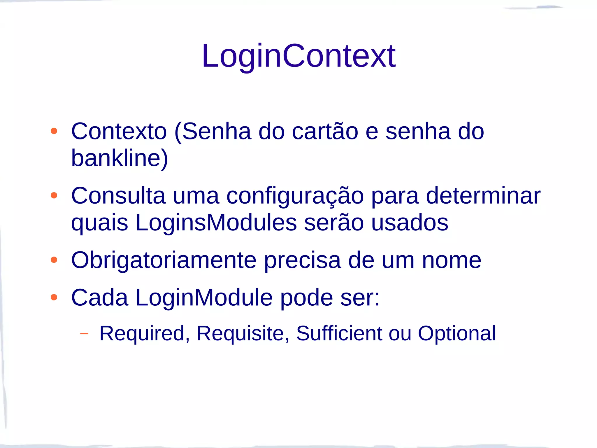 LoginContext

●   Contexto (Senha do cartão e senha do
    bankline)
●   Consulta uma configuração para determinar
    quais LoginsModules serão usados
●   Obrigatoriamente precisa de um nome
●   Cada LoginModule pode ser:
    –   Required, Requisite, Sufficient ou Optional
 