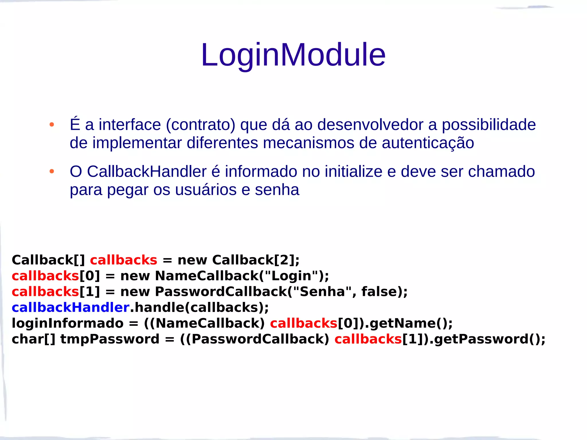 LoginModule
    ●   É a interface (contrato) que dá ao desenvolvedor a possibilidade
        de implementar diferentes mecanismos de autenticação
    ●   O CallbackHandler é informado no initialize e deve ser chamado
        para pegar os usuários e senha



Callback[] callbacks = new Callback[2];
callbacks[0] = new NameCallback("Login");
callbacks[1] = new PasswordCallback("Senha", false);
callbackHandler.handle(callbacks);
loginInformado = ((NameCallback) callbacks[0]).getName();
char[] tmpPassword = ((PasswordCallback) callbacks[1]).getPassword();
 