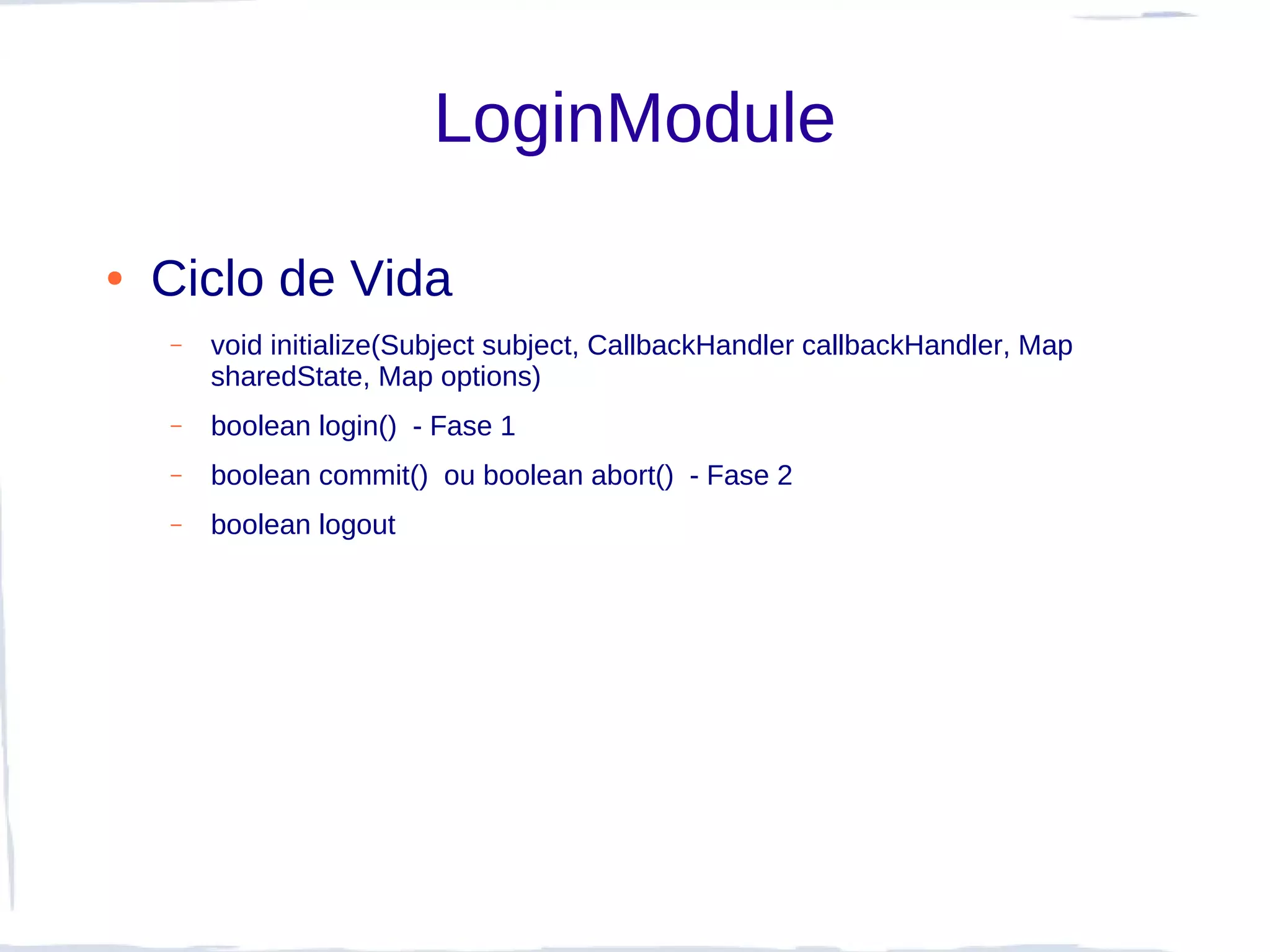 LoginModule

●   Ciclo de Vida
    –   void initialize(Subject subject, CallbackHandler callbackHandler, Map
        sharedState, Map options)
    –   boolean login() - Fase 1
    –   boolean commit() ou boolean abort() - Fase 2
    –   boolean logout
 