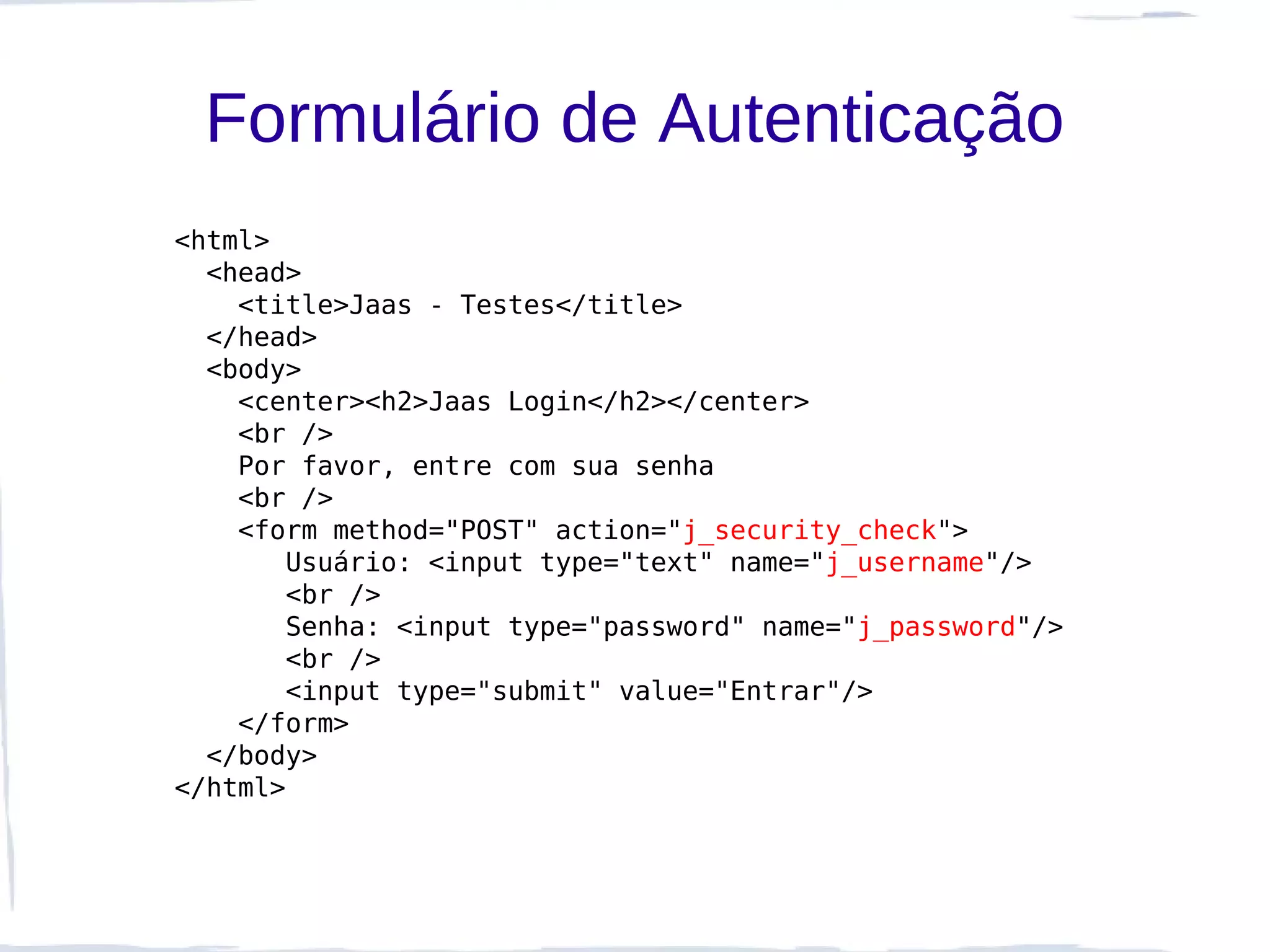 Formulário de Autenticação
<html>
  <head>
    <title>Jaas - Testes</title>
  </head>
  <body>
    <center><h2>Jaas Login</h2></center>
    <br />
    Por favor, entre com sua senha
    <br />
    <form method="POST" action="j_security_check">
       Usuário: <input type="text" name="j_username"/>
       <br />
       Senha: <input type="password" name="j_password"/>
       <br />
       <input type="submit" value="Entrar"/>
    </form>
  </body>
</html>
 