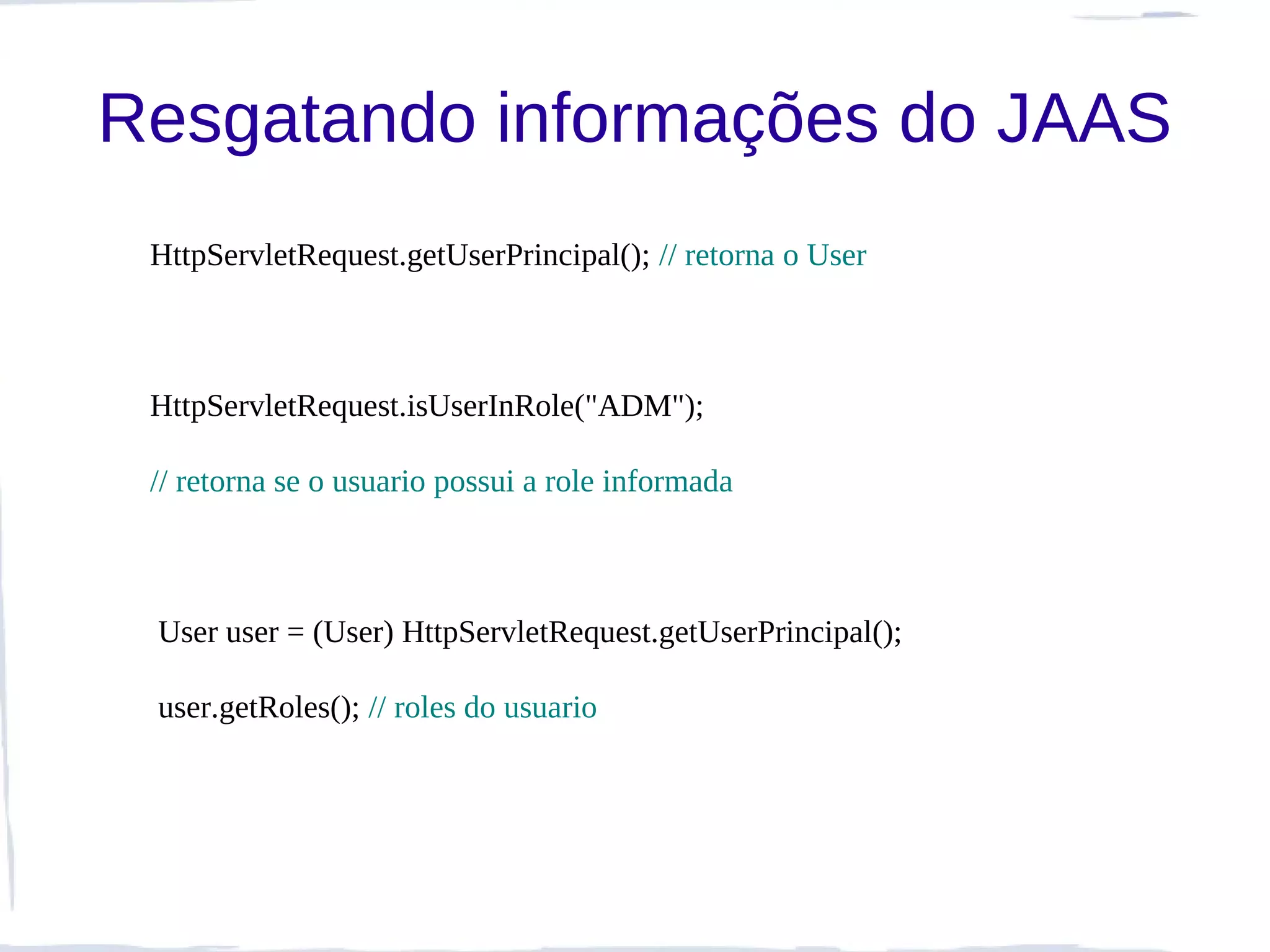 Resgatando informações do JAAS
 HttpServletRequest.getUserPrincipal(); // retorna o User



 HttpServletRequest.isUserInRole("ADM");

 // retorna se o usuario possui a role informada



 User user = (User) HttpServletRequest.getUserPrincipal();

 user.getRoles(); // roles do usuario
 