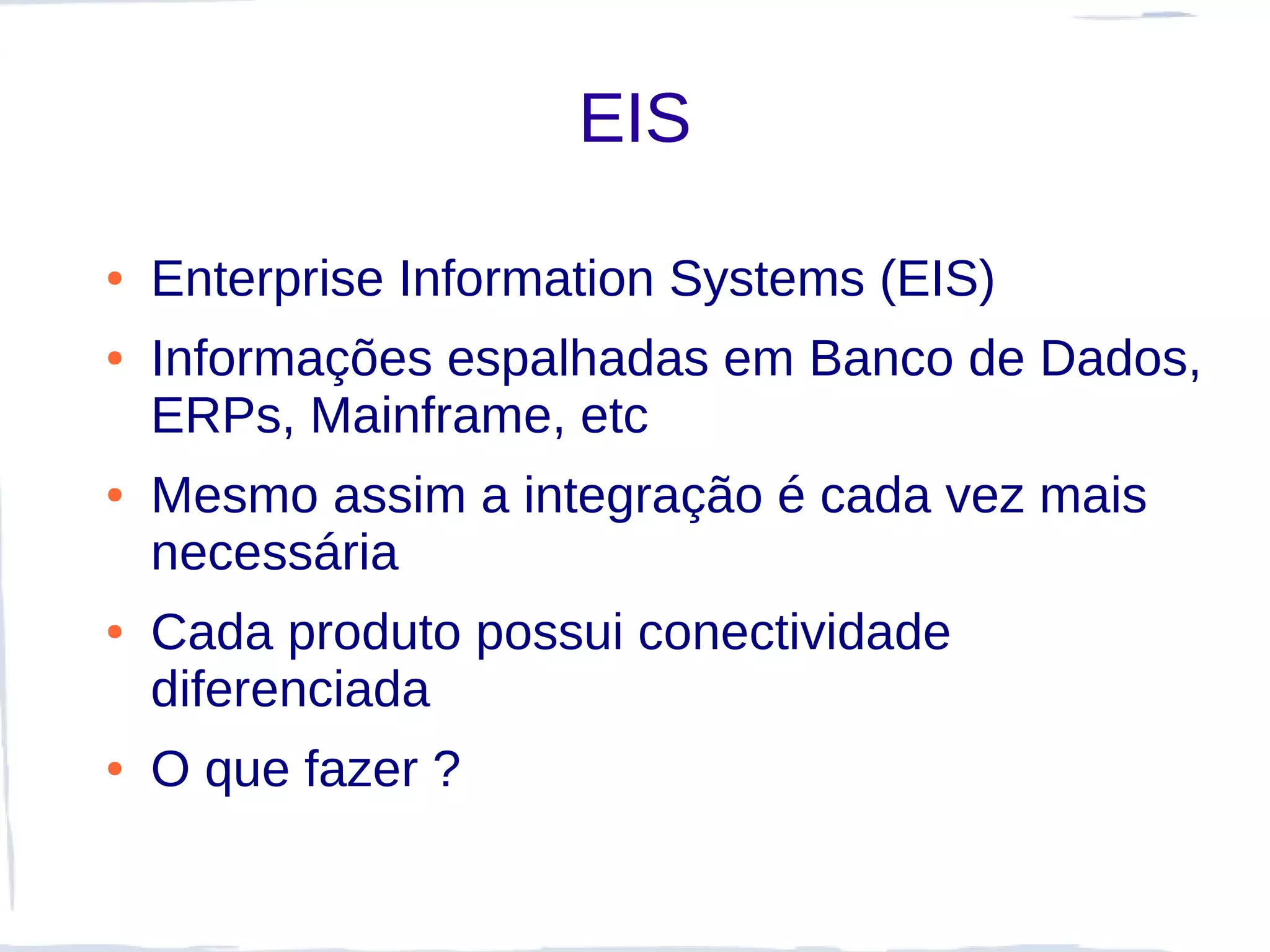 EIS

●   Enterprise Information Systems (EIS)
●   Informações espalhadas em Banco de Dados,
    ERPs, Mainframe, etc
●   Mesmo assim a integração é cada vez mais
    necessária
●   Cada produto possui conectividade
    diferenciada
●   O que fazer ?
 