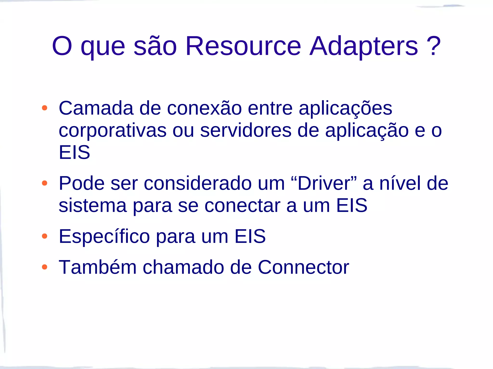 O que são Resource Adapters ?

●   Camada de conexão entre aplicações
    corporativas ou servidores de aplicação e o
    EIS
●   Pode ser considerado um “Driver” a nível de
    sistema para se conectar a um EIS
●   Específico para um EIS
●   Também chamado de Connector
 