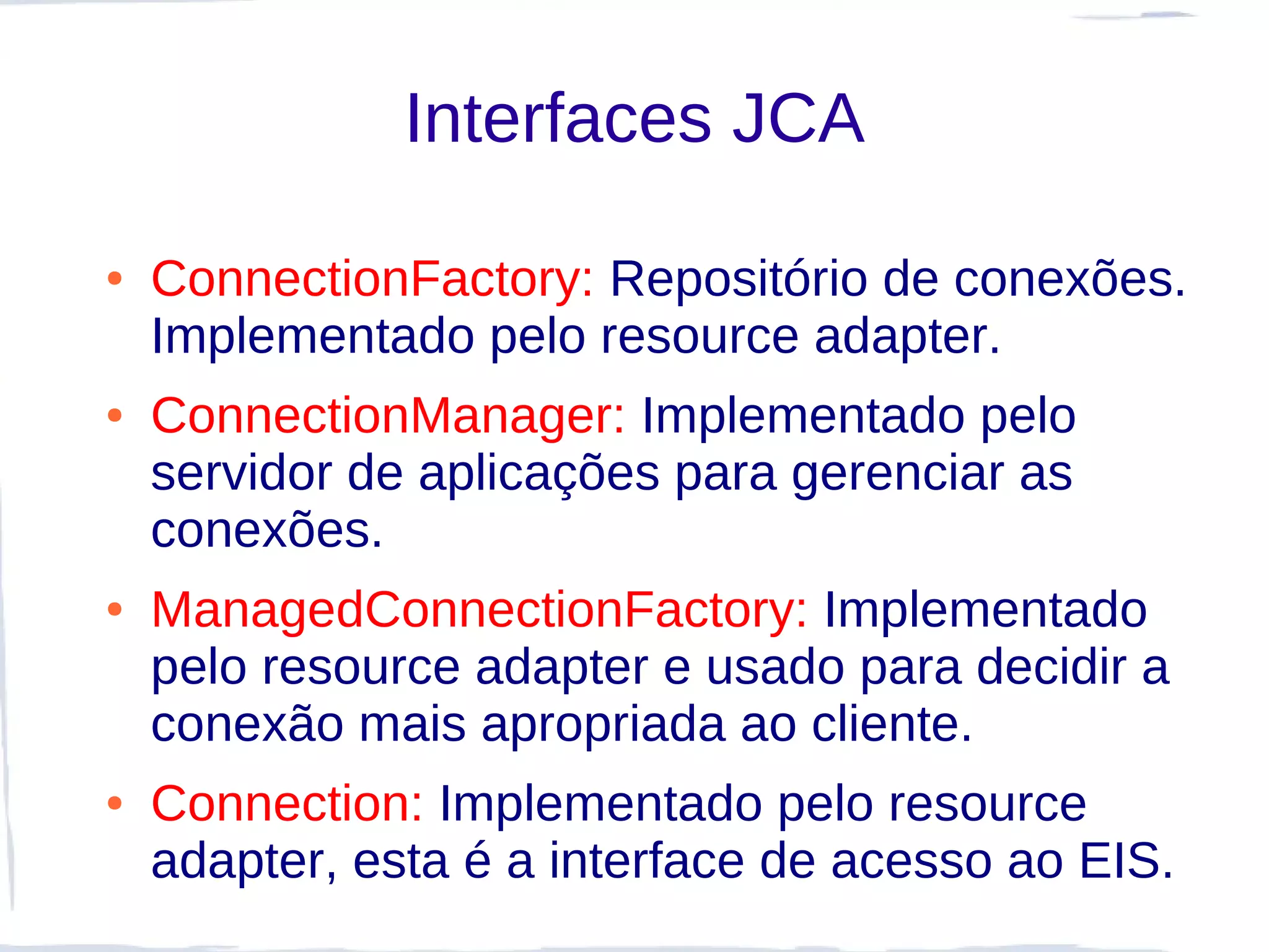 Interfaces JCA

●   ConnectionFactory: Repositório de conexões.
    Implementado pelo resource adapter.
●   ConnectionManager: Implementado pelo
    servidor de aplicações para gerenciar as
    conexões.
●   ManagedConnectionFactory: Implementado
    pelo resource adapter e usado para decidir a
    conexão mais apropriada ao cliente.
●   Connection: Implementado pelo resource
    adapter, esta é a interface de acesso ao EIS.
 