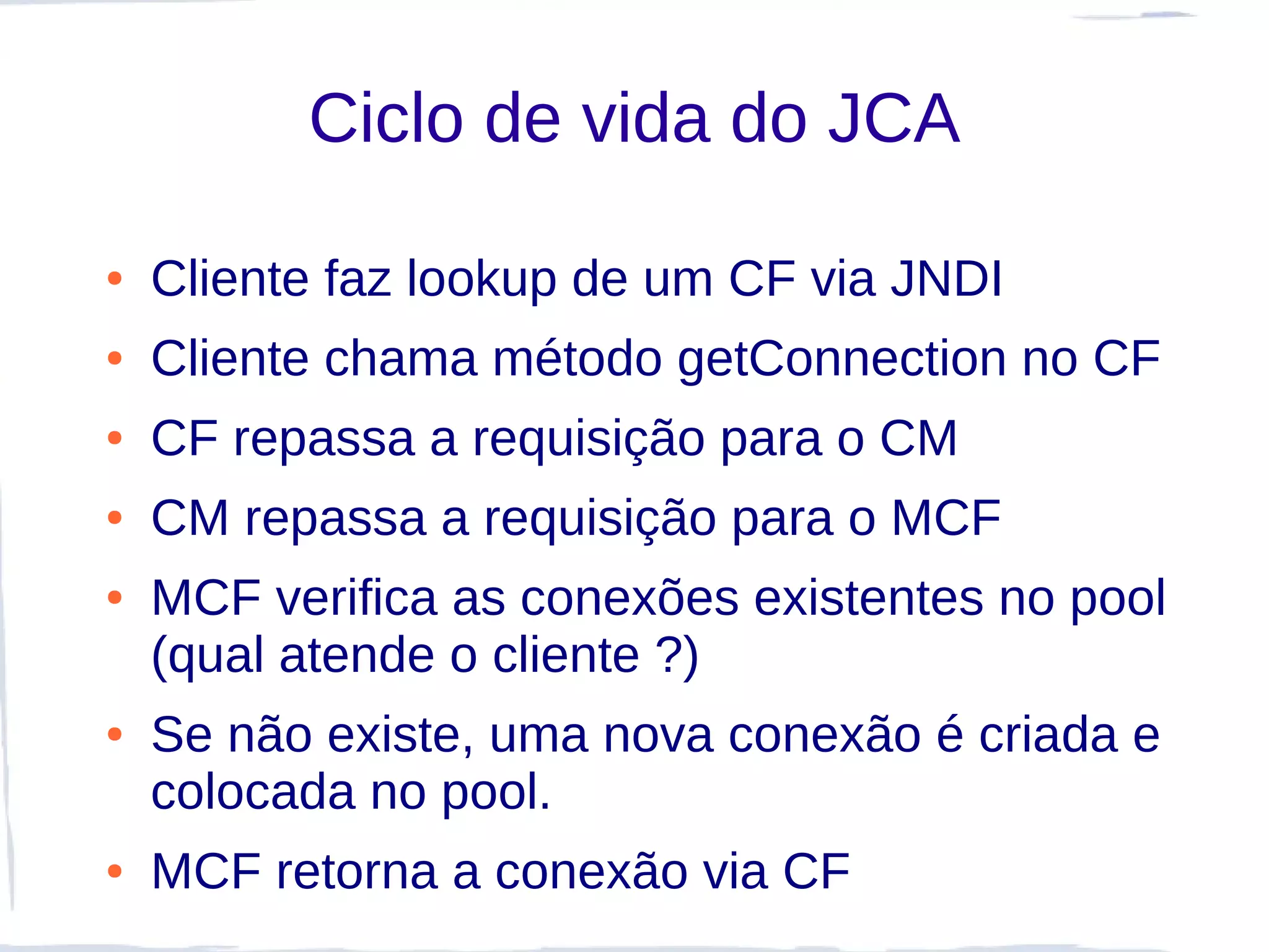 Ciclo de vida do JCA

●   Cliente faz lookup de um CF via JNDI
●   Cliente chama método getConnection no CF
●   CF repassa a requisição para o CM
●   CM repassa a requisição para o MCF
●   MCF verifica as conexões existentes no pool
    (qual atende o cliente ?)
●   Se não existe, uma nova conexão é criada e
    colocada no pool.
●   MCF retorna a conexão via CF
 