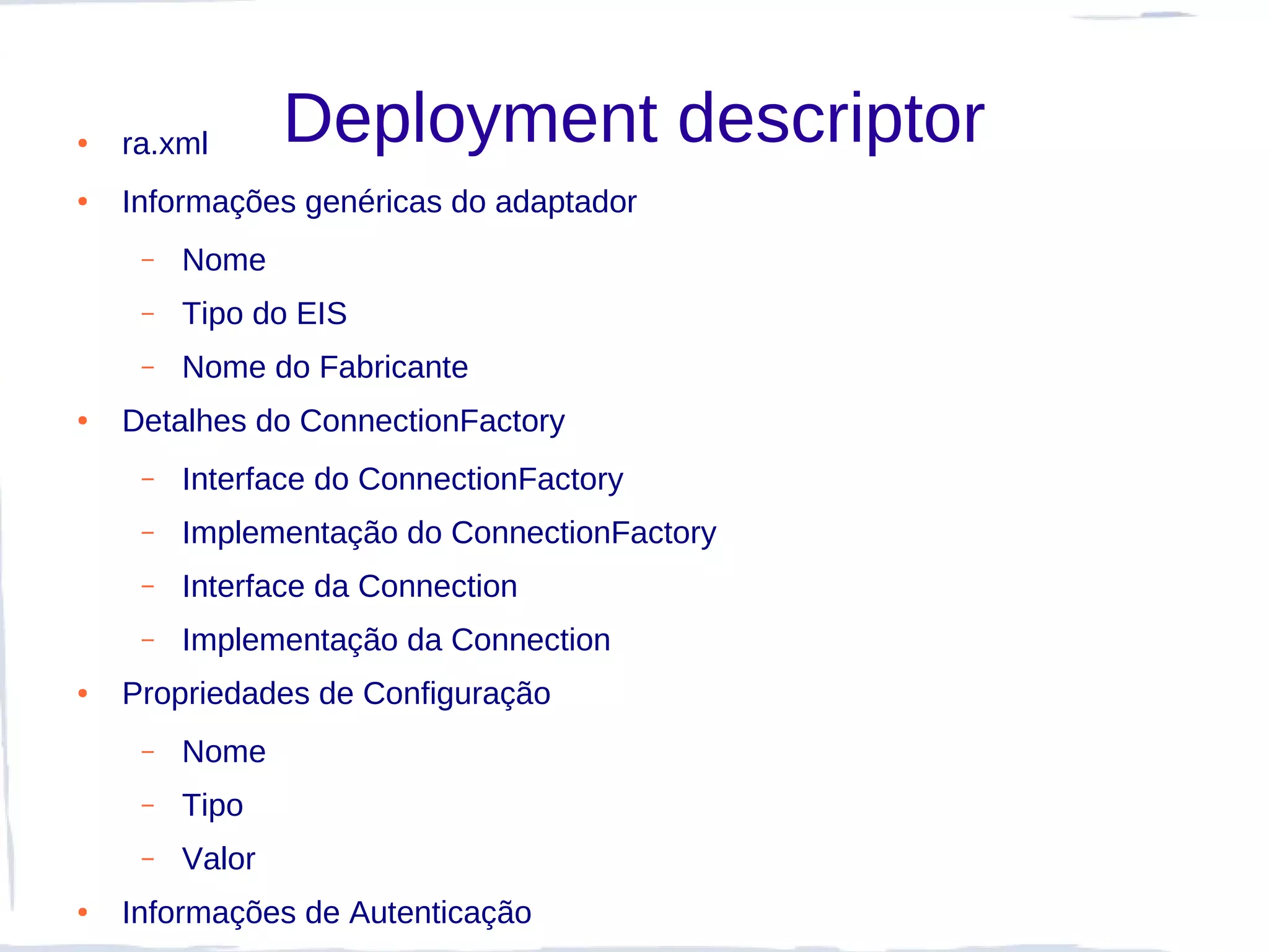 ●   ra.xml       Deployment descriptor
●   Informações genéricas do adaptador
     –   Nome
     –   Tipo do EIS
     –   Nome do Fabricante
●   Detalhes do ConnectionFactory
     –   Interface do ConnectionFactory
     –   Implementação do ConnectionFactory
     –   Interface da Connection
     –   Implementação da Connection
●   Propriedades de Configuração
     –   Nome
     –   Tipo
     –   Valor
●   Informações de Autenticação
 