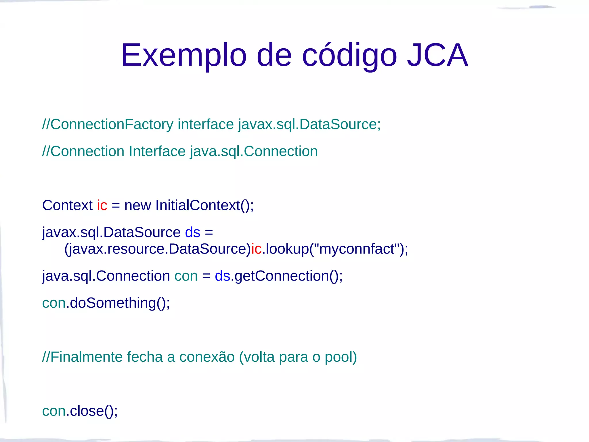 Exemplo de código JCA
//ConnectionFactory interface javax.sql.DataSource;
//Connection Interface java.sql.Connection


Context ic = new InitialContext();
javax.sql.DataSource ds =
   (javax.resource.DataSource)ic.lookup("myconnfact");
java.sql.Connection con = ds.getConnection();
con.doSomething();


//Finalmente fecha a conexão (volta para o pool)


con.close();
 
