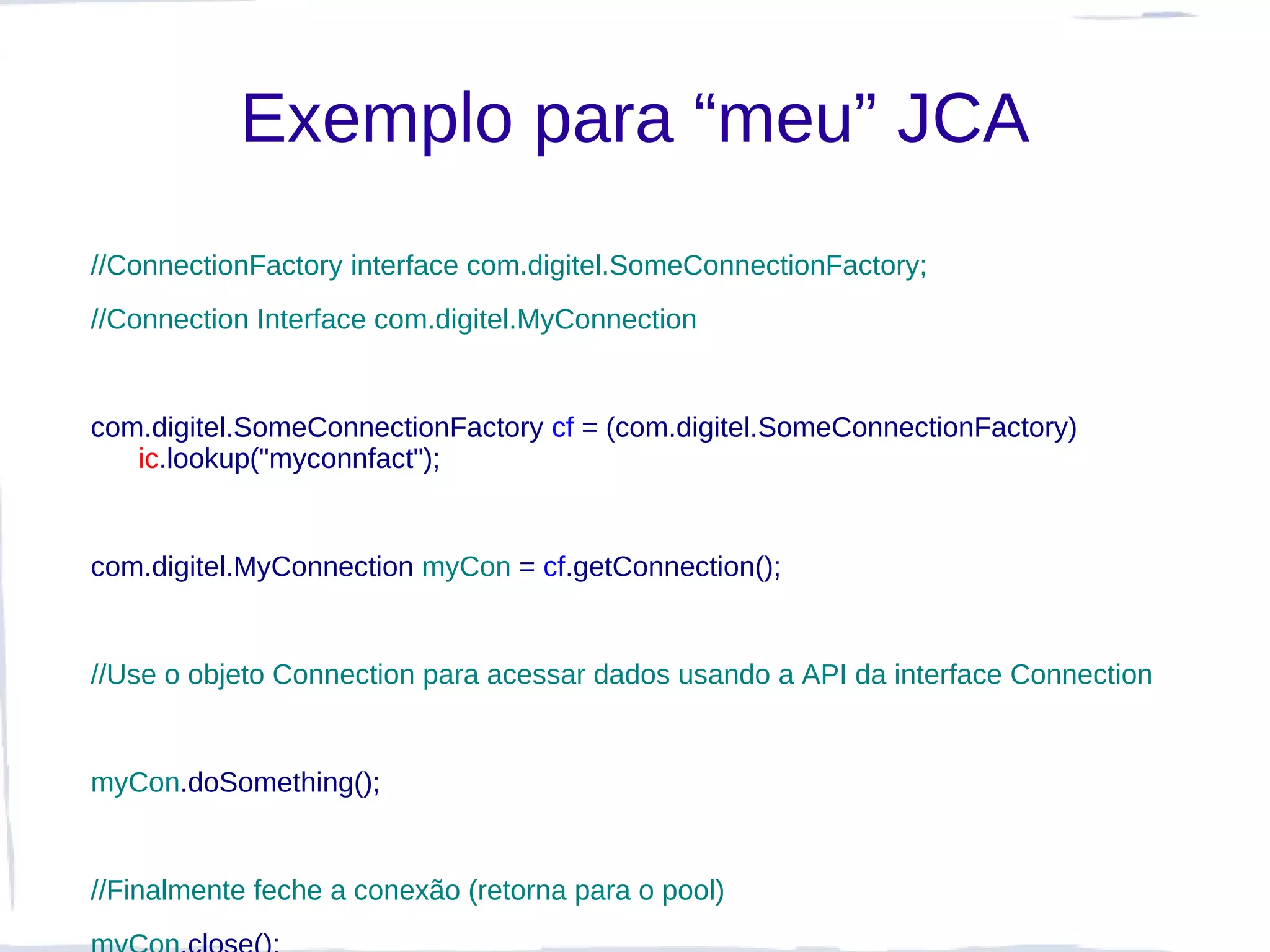 Exemplo para “meu” JCA
//ConnectionFactory interface com.digitel.SomeConnectionFactory;
//Connection Interface com.digitel.MyConnection


com.digitel.SomeConnectionFactory cf = (com.digitel.SomeConnectionFactory)
   ic.lookup("myconnfact");


com.digitel.MyConnection myCon = cf.getConnection();


//Use o objeto Connection para acessar dados usando a API da interface Connection


myCon.doSomething();


//Finalmente feche a conexão (retorna para o pool)
 