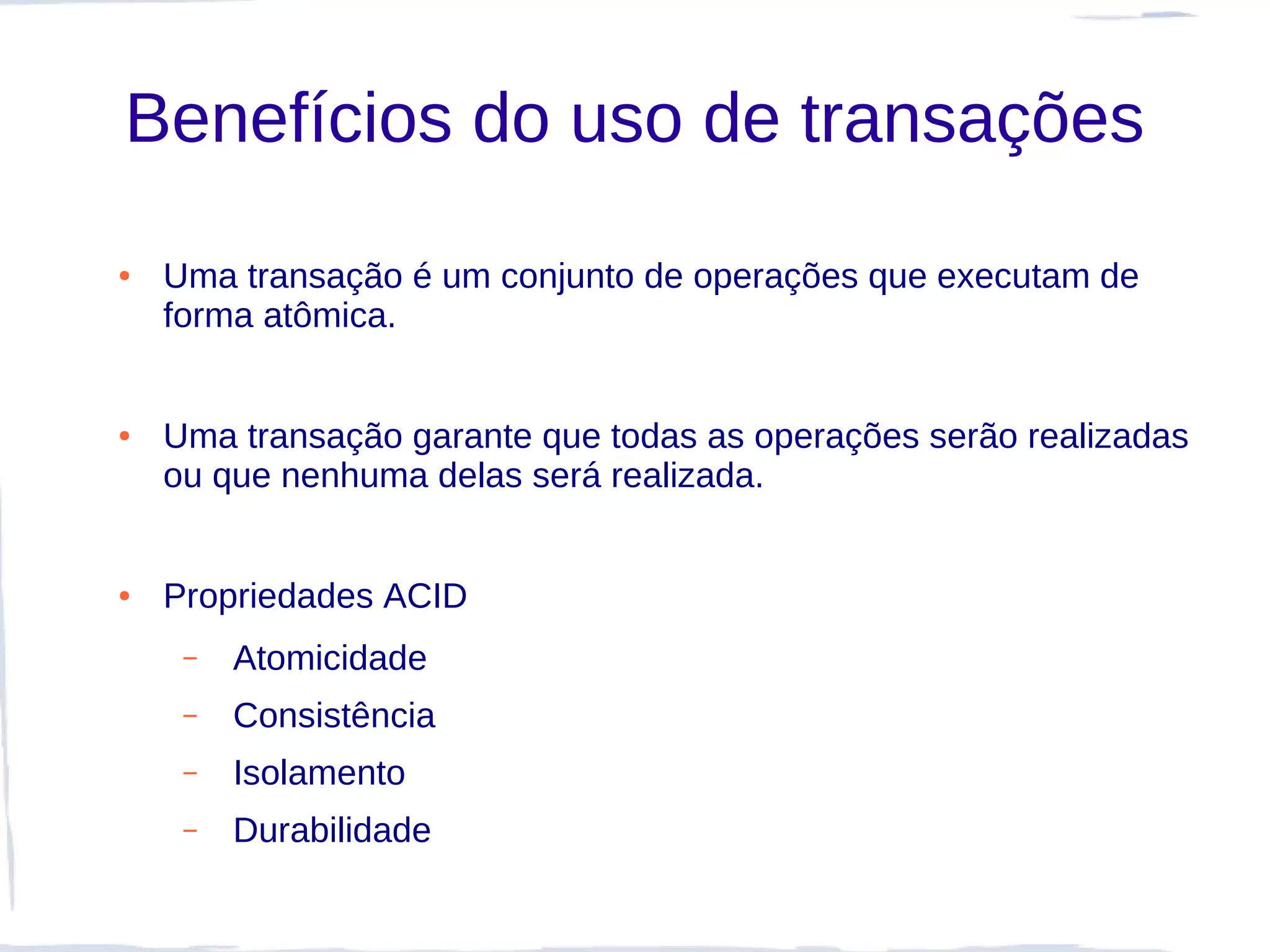 Benefícios do uso de transações
●   Uma transação é um conjunto de operações que executam de
    forma atômica.


●   Uma transação garante que todas as operações serão realizadas
    ou que nenhuma delas será realizada.


●   Propriedades ACID
     –   Atomicidade
     –   Consistência
     –   Isolamento
     –   Durabilidade
 