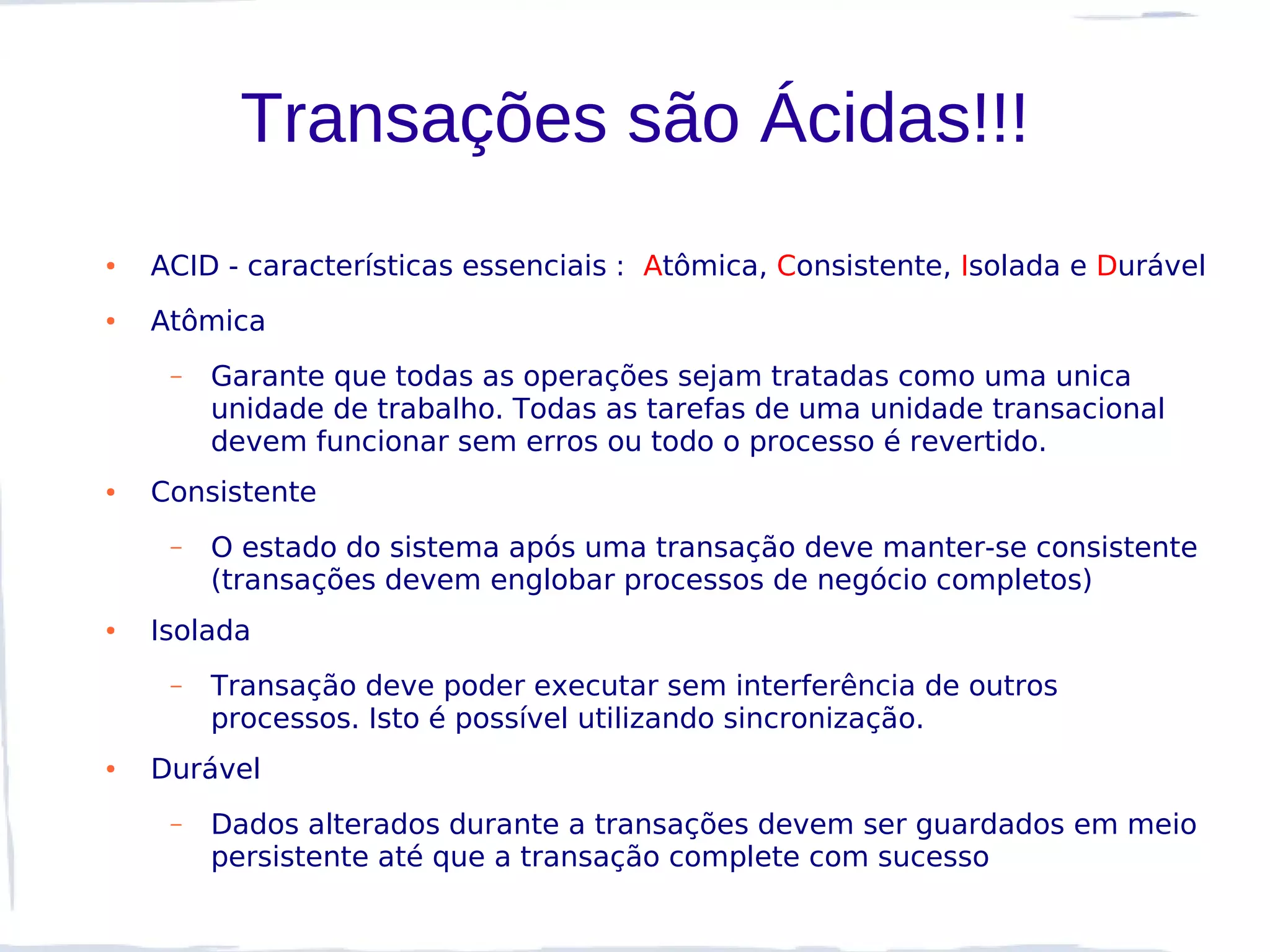 Transações são Ácidas!!!
●   ACID - características essenciais : Atômica, Consistente, Isolada e Durável
●   Atômica
     –   Garante que todas as operações sejam tratadas como uma unica
         unidade de trabalho. Todas as tarefas de uma unidade transacional
         devem funcionar sem erros ou todo o processo é revertido.
●   Consistente
     –   O estado do sistema após uma transação deve manter-se consistente
         (transações devem englobar processos de negócio completos)
●   Isolada
     –   Transação deve poder executar sem interferência de outros
         processos. Isto é possível utilizando sincronização.
●   Durável
     –   Dados alterados durante a transações devem ser guardados em meio
         persistente até que a transação complete com sucesso
 