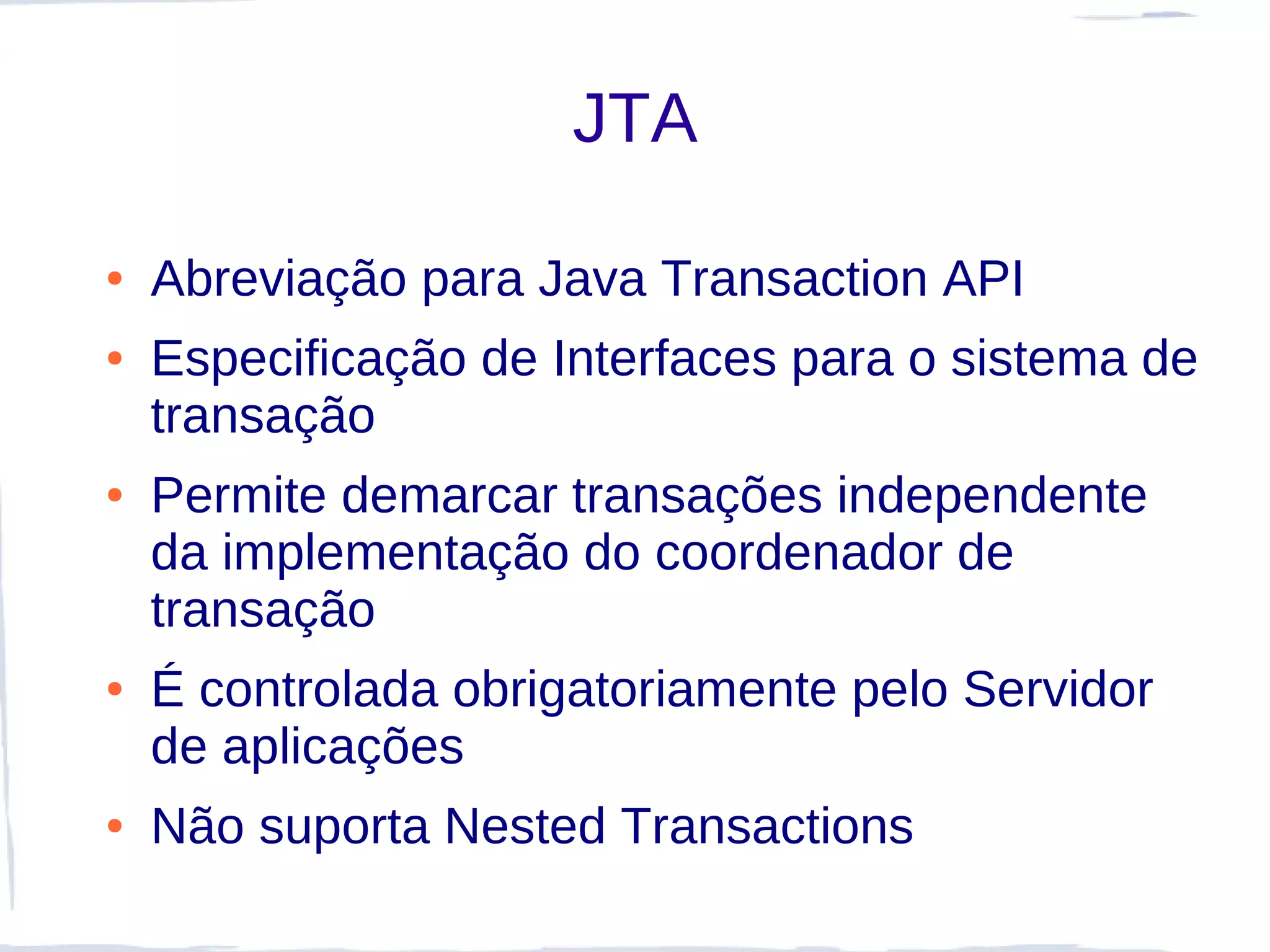 JTA

●   Abreviação para Java Transaction API
●   Especificação de Interfaces para o sistema de
    transação
●   Permite demarcar transações independente
    da implementação do coordenador de
    transação
●   É controlada obrigatoriamente pelo Servidor
    de aplicações
●   Não suporta Nested Transactions
 