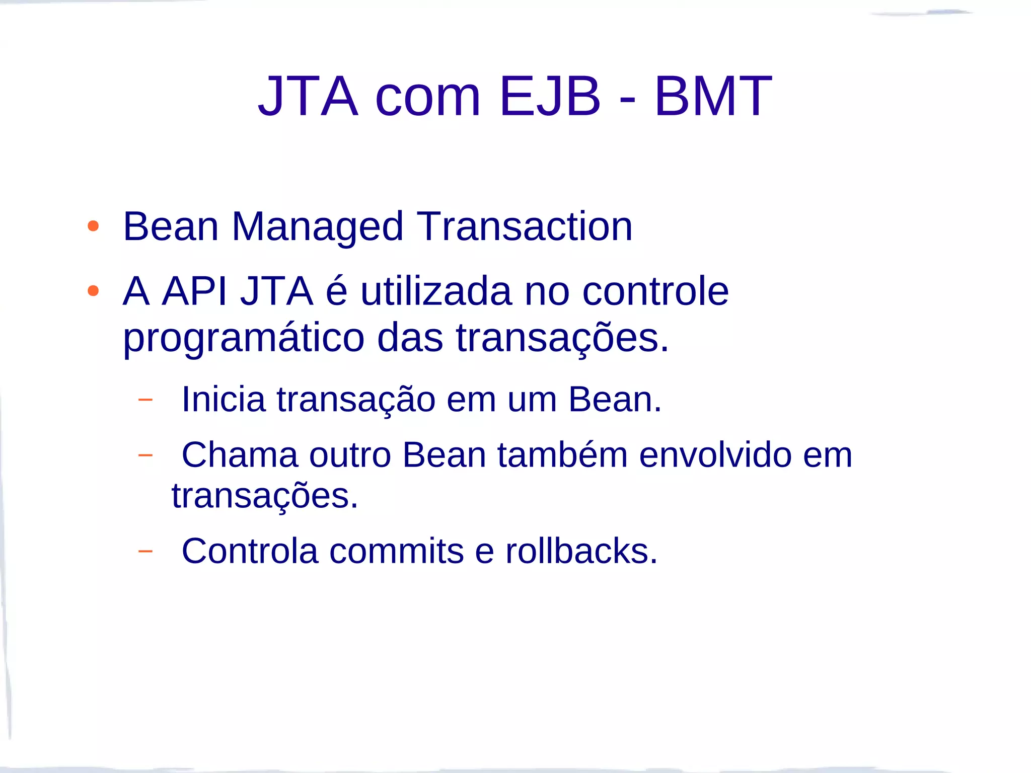 JTA com EJB - BMT

●   Bean Managed Transaction
●   A API JTA é utilizada no controle
    programático das transações.
    –   Inicia transação em um Bean.
    –    Chama outro Bean também envolvido em
        transações.
    –   Controla commits e rollbacks.
 