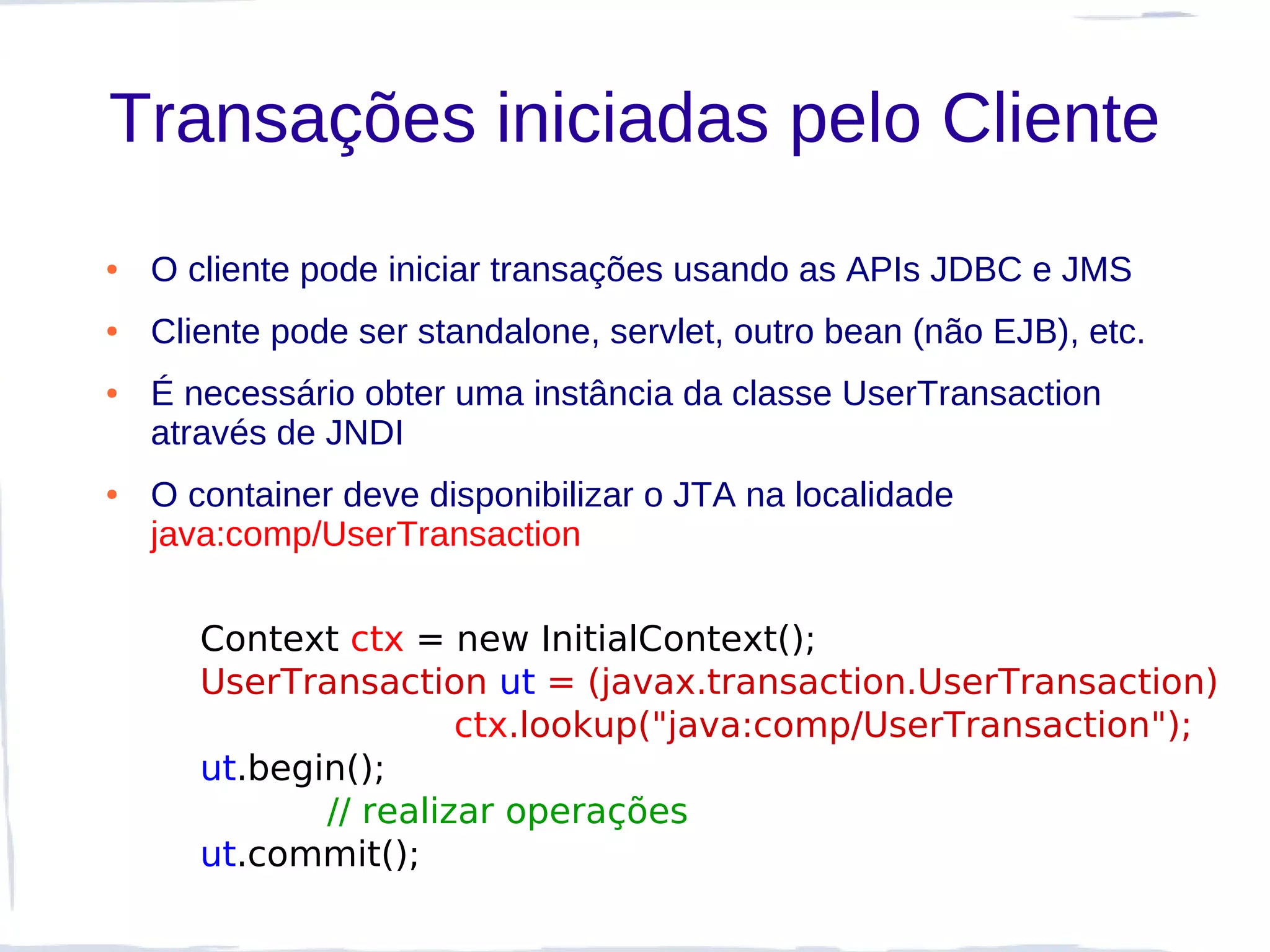 Transações iniciadas pelo Cliente
●   O cliente pode iniciar transações usando as APIs JDBC e JMS
●   Cliente pode ser standalone, servlet, outro bean (não EJB), etc.
●   É necessário obter uma instância da classe UserTransaction
    através de JNDI
●   O container deve disponibilizar o JTA na localidade
    java:comp/UserTransaction

       Context ctx = new InitialContext();
       UserTransaction ut = (javax.transaction.UserTransaction)
                       ctx.lookup("java:comp/UserTransaction");
       ut.begin();
              // realizar operações
       ut.commit();
 