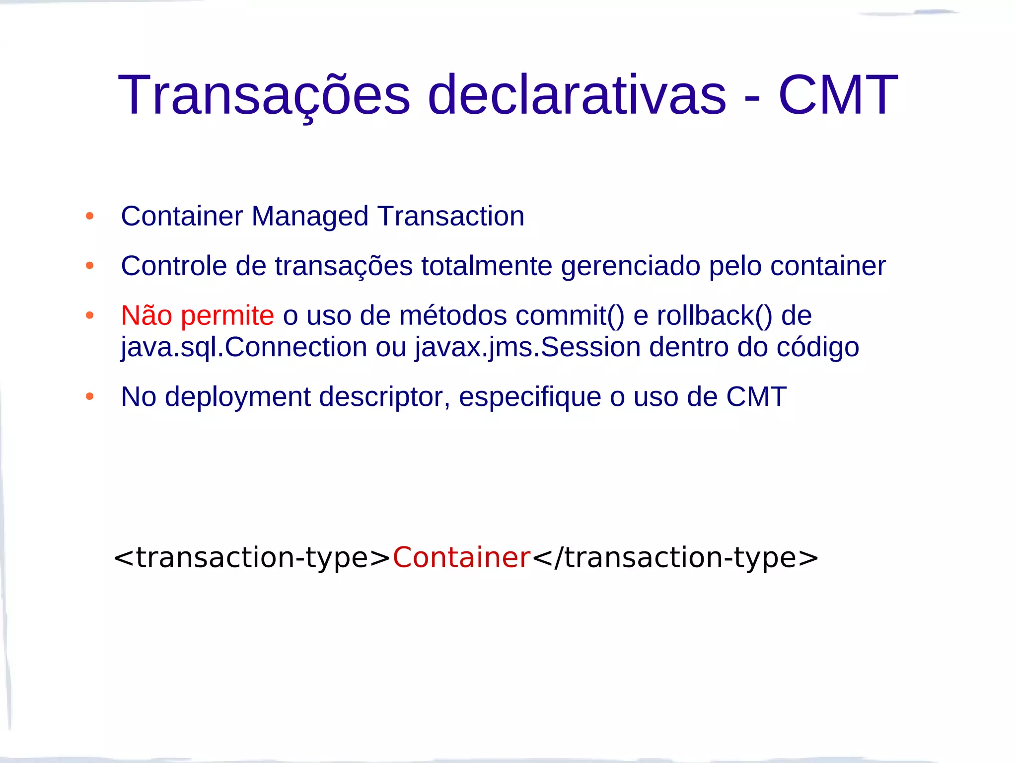 Transações declarativas - CMT
●   Container Managed Transaction
●   Controle de transações totalmente gerenciado pelo container
●   Não permite o uso de métodos commit() e rollback() de
    java.sql.Connection ou javax.jms.Session dentro do código
●   No deployment descriptor, especifique o uso de CMT




    <transaction-type>Container</transaction-type>
 