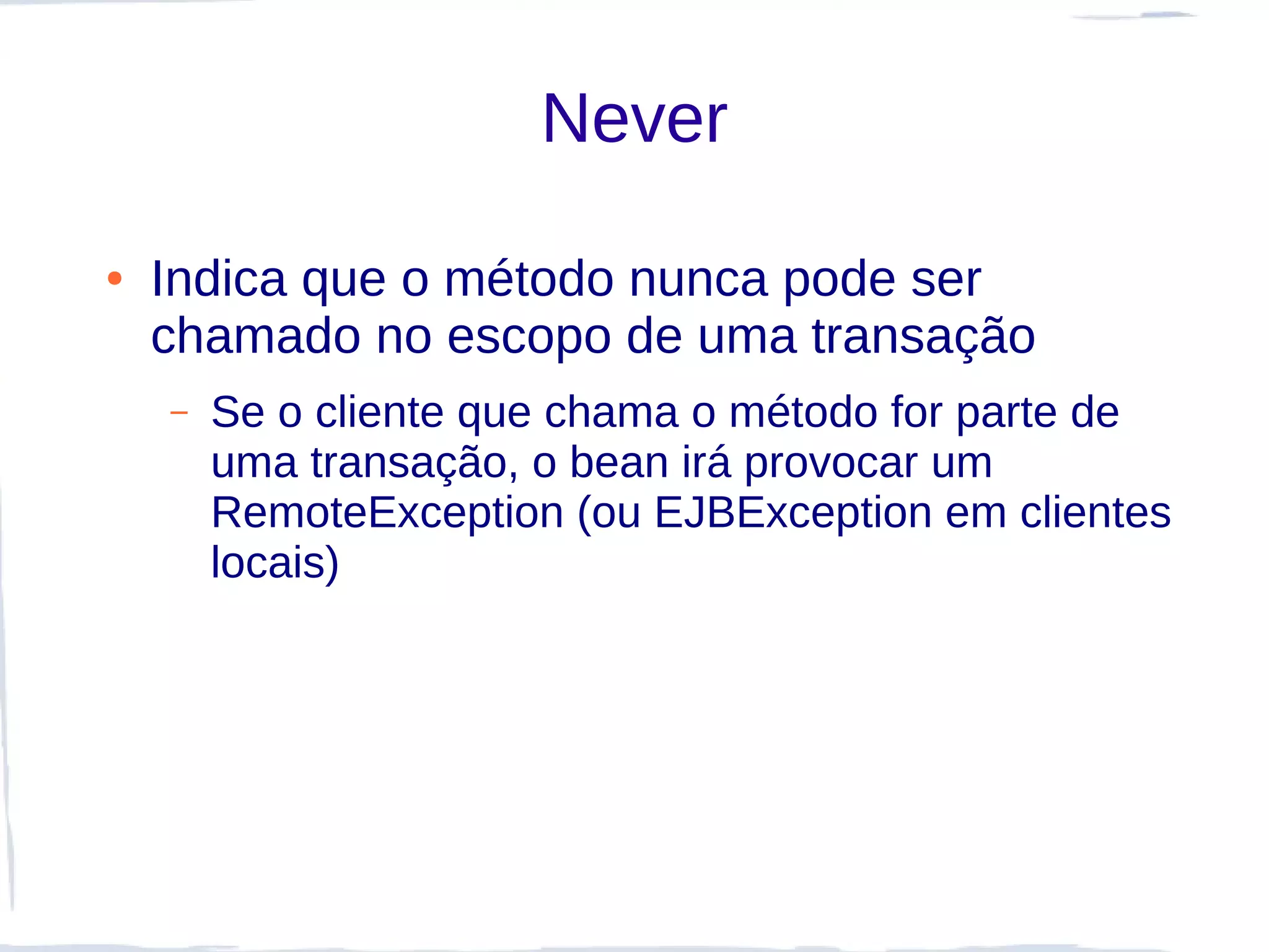 Never

●   Indica que o método nunca pode ser
    chamado no escopo de uma transação
    –   Se o cliente que chama o método for parte de
        uma transação, o bean irá provocar um
        RemoteException (ou EJBException em clientes
        locais)
 