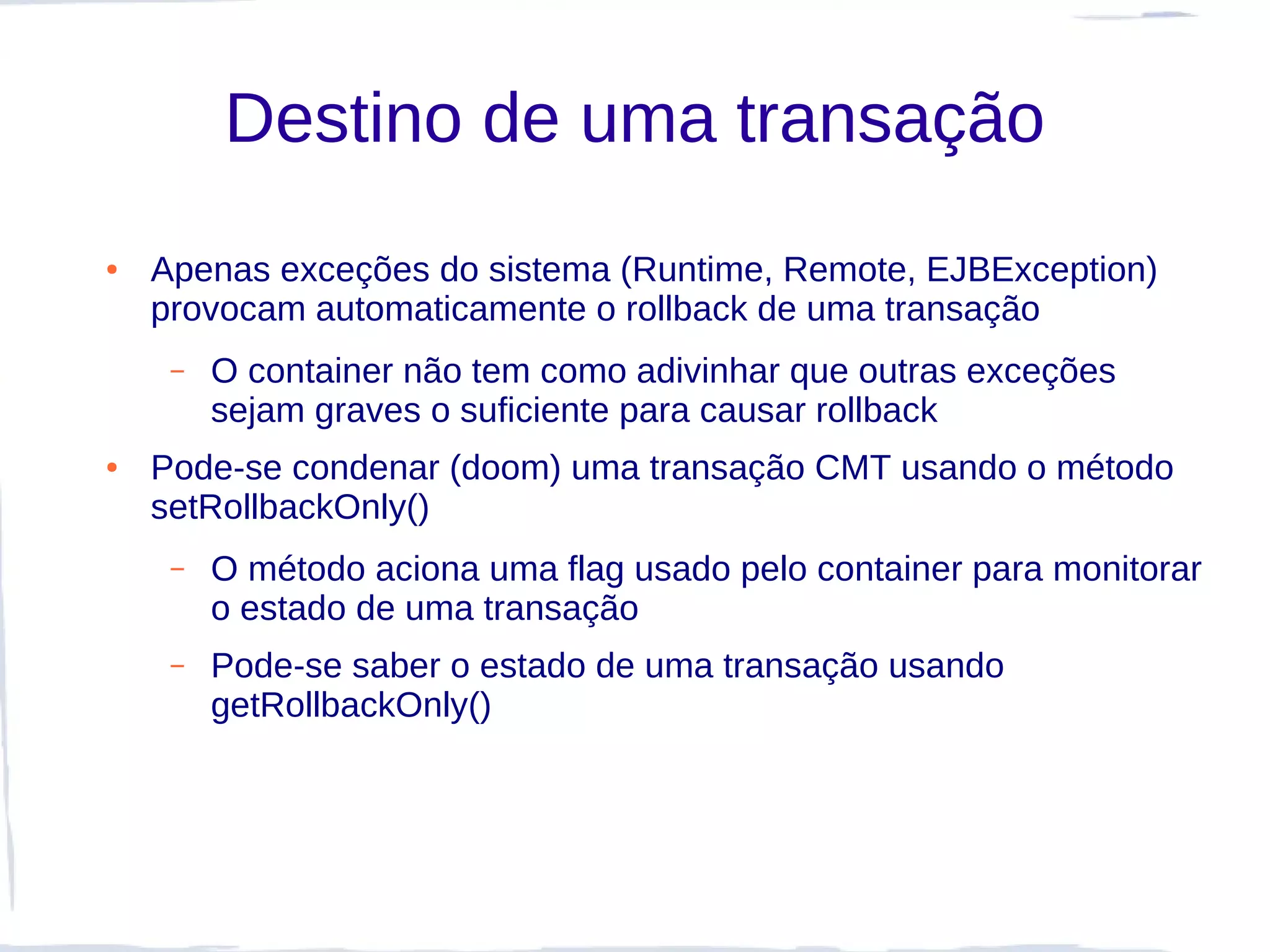 Destino de uma transação
●   Apenas exceções do sistema (Runtime, Remote, EJBException)
    provocam automaticamente o rollback de uma transação
     –   O container não tem como adivinhar que outras exceções
         sejam graves o suficiente para causar rollback
●   Pode-se condenar (doom) uma transação CMT usando o método
    setRollbackOnly()
     –   O método aciona uma flag usado pelo container para monitorar
         o estado de uma transação
     –   Pode-se saber o estado de uma transação usando
         getRollbackOnly()
 