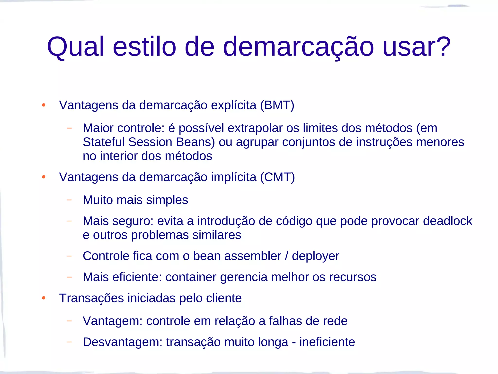 Qual estilo de demarcação usar?
●   Vantagens da demarcação explícita (BMT)
     –   Maior controle: é possível extrapolar os limites dos métodos (em
         Stateful Session Beans) ou agrupar conjuntos de instruções menores
         no interior dos métodos
●   Vantagens da demarcação implícita (CMT)
     –   Muito mais simples
     –   Mais seguro: evita a introdução de código que pode provocar deadlock
         e outros problemas similares
     –   Controle fica com o bean assembler / deployer
     –   Mais eficiente: container gerencia melhor os recursos
●   Transações iniciadas pelo cliente
     –   Vantagem: controle em relação a falhas de rede
     –   Desvantagem: transação muito longa - ineficiente
 