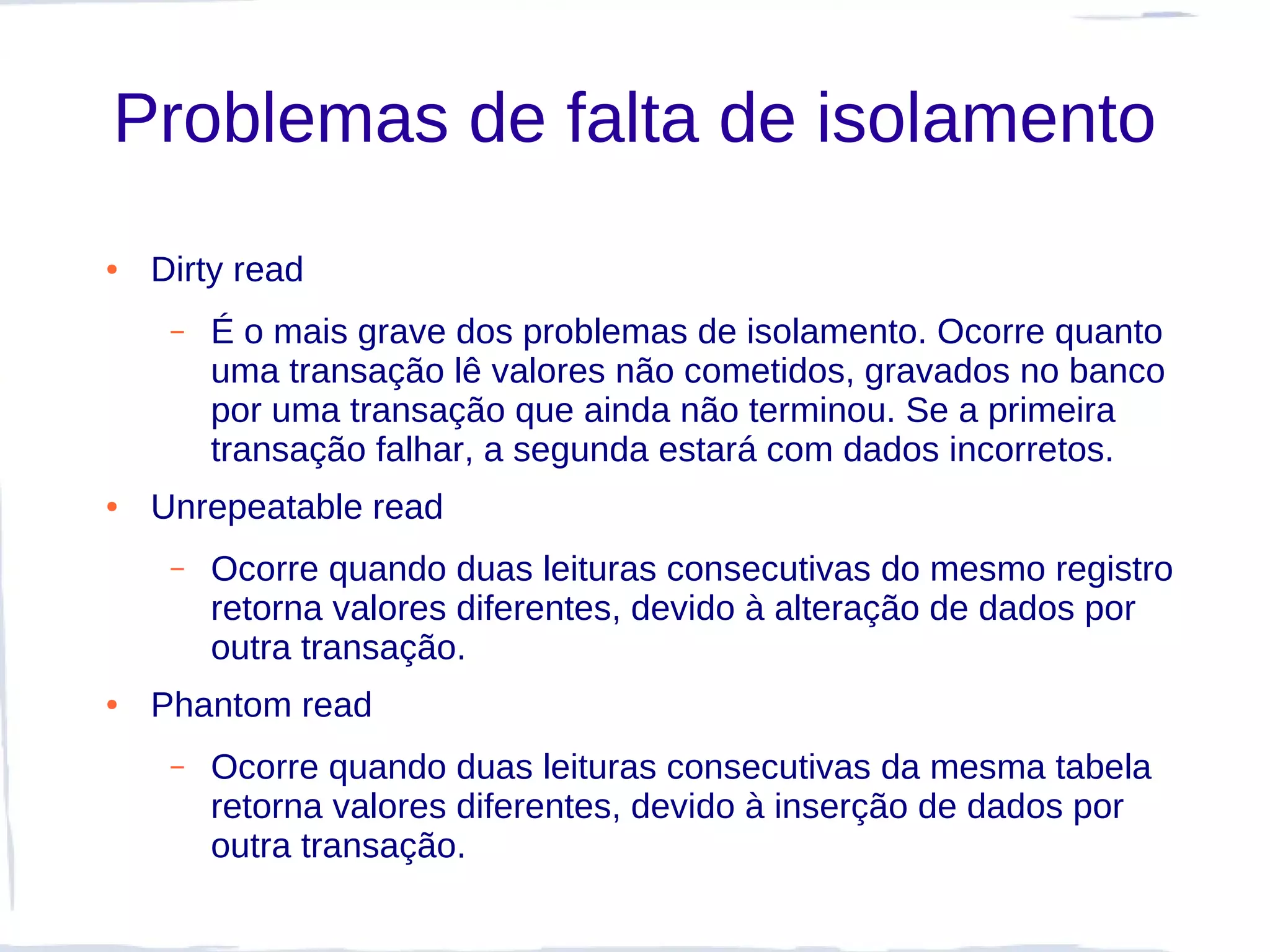 Problemas de falta de isolamento
●   Dirty read
     –   É o mais grave dos problemas de isolamento. Ocorre quanto
         uma transação lê valores não cometidos, gravados no banco
         por uma transação que ainda não terminou. Se a primeira
         transação falhar, a segunda estará com dados incorretos.
●   Unrepeatable read
     –   Ocorre quando duas leituras consecutivas do mesmo registro
         retorna valores diferentes, devido à alteração de dados por
         outra transação.
●   Phantom read
     –   Ocorre quando duas leituras consecutivas da mesma tabela
         retorna valores diferentes, devido à inserção de dados por
         outra transação.
 