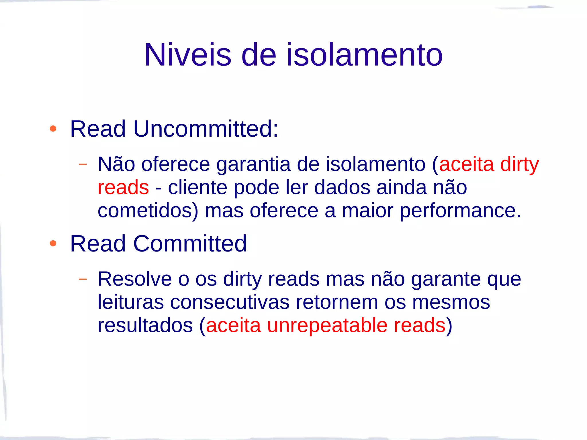 Niveis de isolamento

●   Read Uncommitted:
    –   Não oferece garantia de isolamento (aceita dirty
        reads - cliente pode ler dados ainda não
        cometidos) mas oferece a maior performance.
●   Read Committed
    –   Resolve o os dirty reads mas não garante que
        leituras consecutivas retornem os mesmos
        resultados (aceita unrepeatable reads)
 