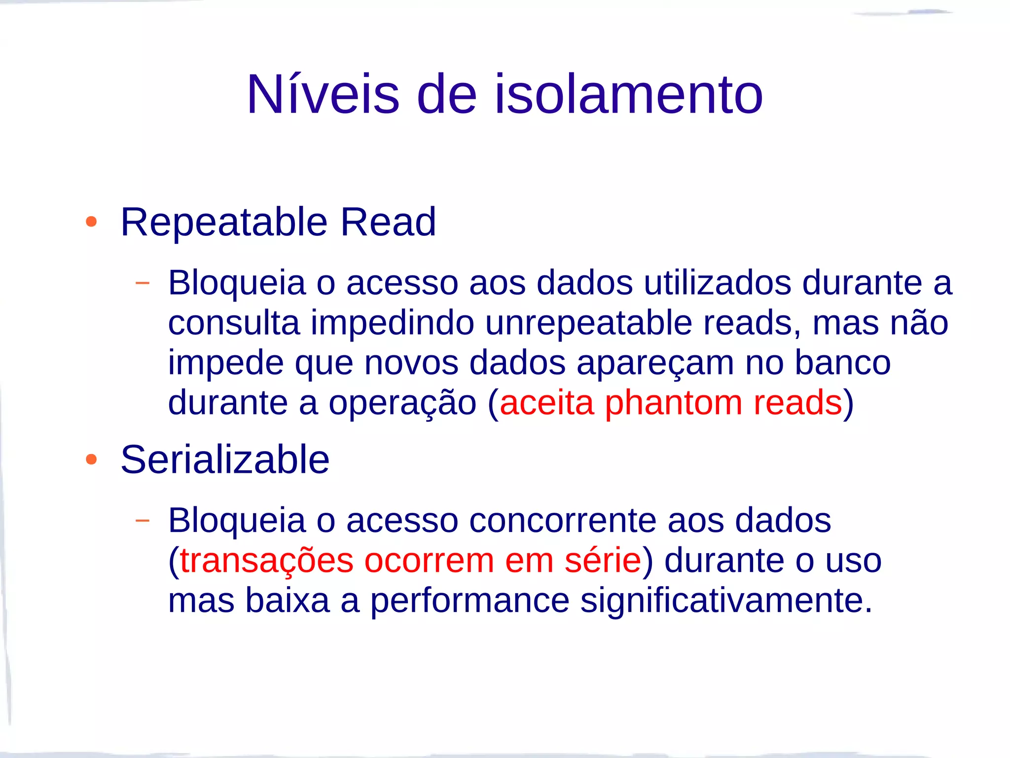 Níveis de isolamento

●   Repeatable Read
    –   Bloqueia o acesso aos dados utilizados durante a
        consulta impedindo unrepeatable reads, mas não
        impede que novos dados apareçam no banco
        durante a operação (aceita phantom reads)
●   Serializable
    –   Bloqueia o acesso concorrente aos dados
        (transações ocorrem em série) durante o uso
        mas baixa a performance significativamente.
 