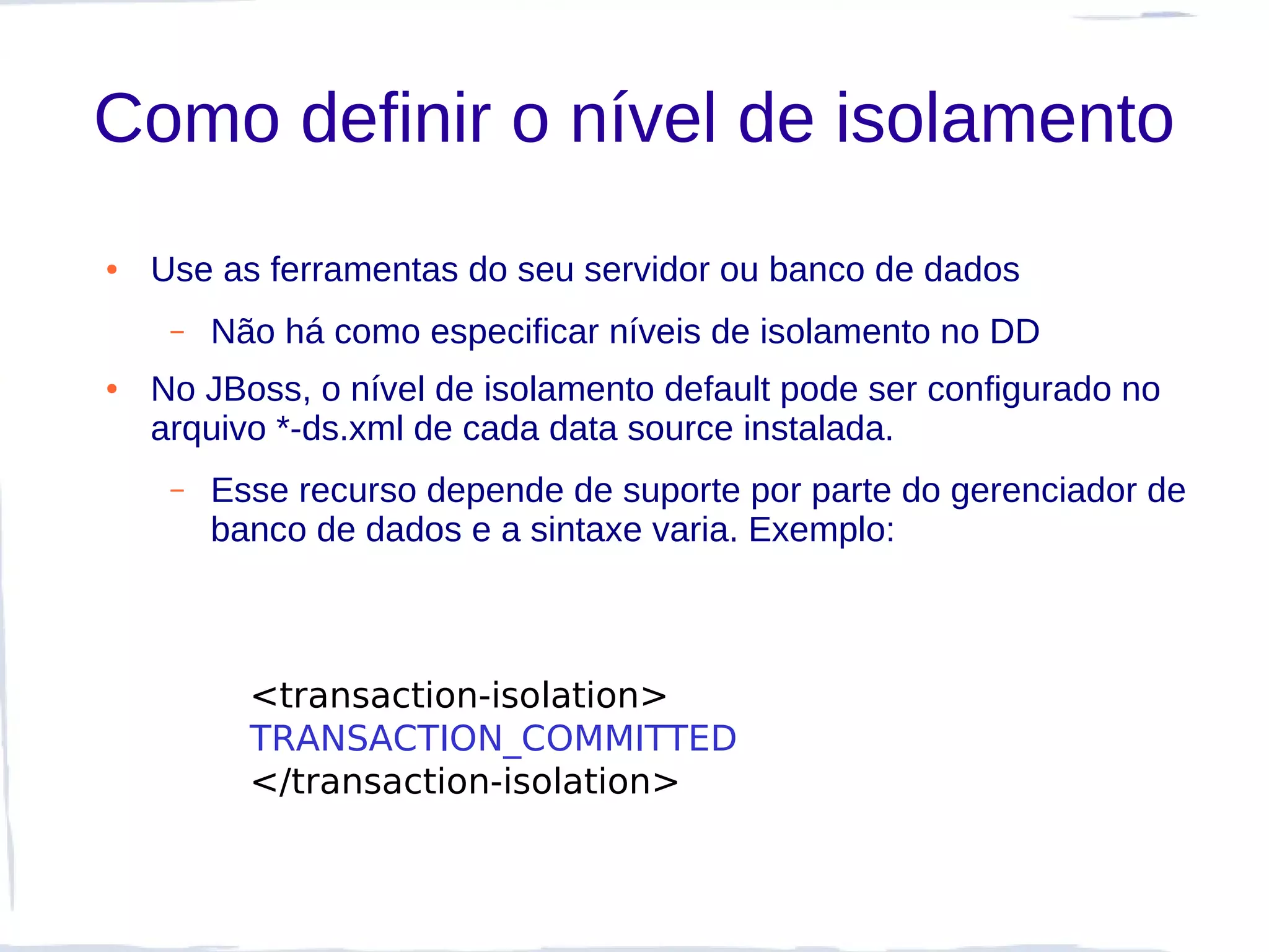 Como definir o nível de isolamento
●   Use as ferramentas do seu servidor ou banco de dados
     –   Não há como especificar níveis de isolamento no DD
●   No JBoss, o nível de isolamento default pode ser configurado no
    arquivo *-ds.xml de cada data source instalada.
     –   Esse recurso depende de suporte por parte do gerenciador de
         banco de dados e a sintaxe varia. Exemplo:



           <transaction-isolation>
           TRANSACTION_COMMITTED
           </transaction-isolation>
 