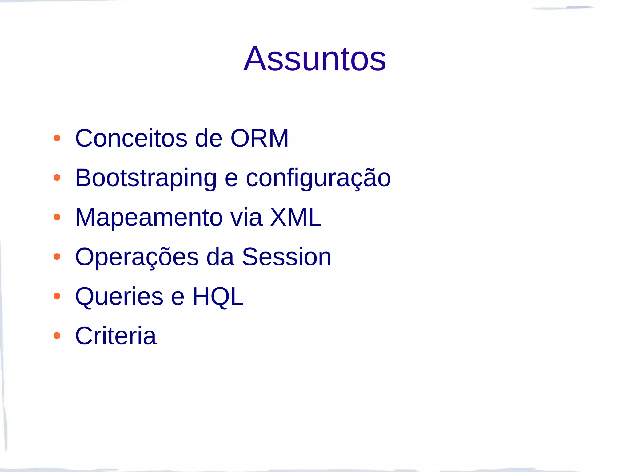 Assuntos

●   Conceitos de ORM
●   Bootstraping e configuração
●   Mapeamento via XML
●   Operações da Session
●   Queries e HQL
●   Criteria
 