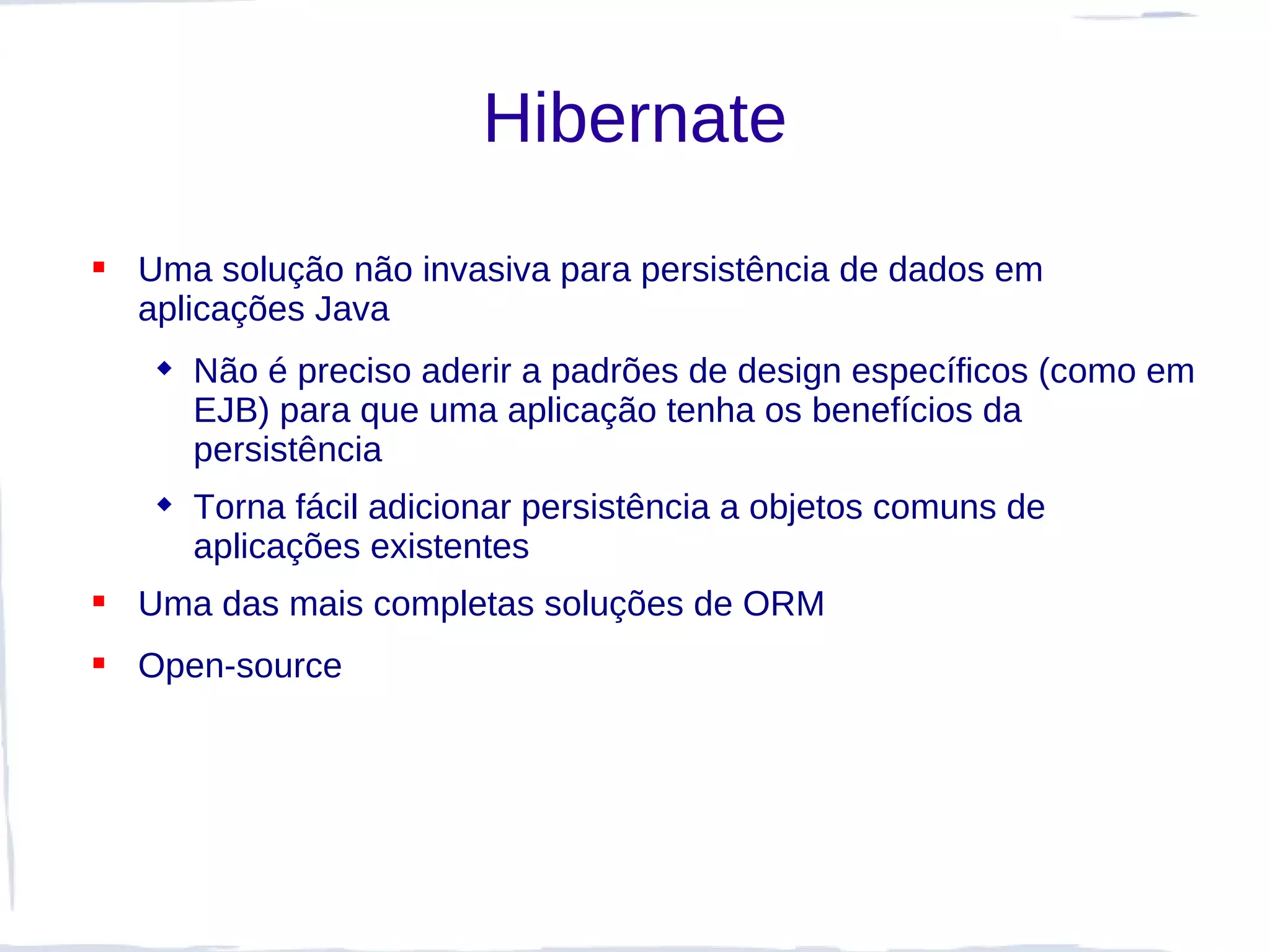 Hibernate
 Uma solução não invasiva para persistência de dados em
  aplicações Java
    Não é preciso aderir a padrões de design específicos (como em
     EJB) para que uma aplicação tenha os benefícios da
     persistência
    Torna fácil adicionar persistência a objetos comuns de
     aplicações existentes
 Uma das mais completas soluções de ORM
 Open-source
 